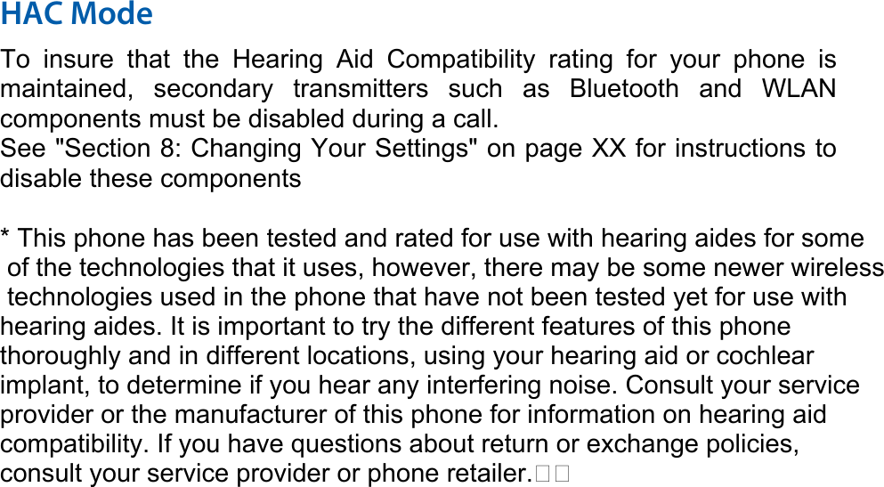 HAC Mode   To insure that the Hearing Aid Compatibility rating for your phone is maintained, secondary transmitters such as Bluetooth and WLAN components must be disabled during a call.   See &quot;Section 8: Changing Your Settings&quot; on page XX for instructions to disable these components  * This phone has been tested and rated for use with hearing aides for some of the technologies that it uses, however, there may be some newer wireless technologies used in the phone that have not been tested yet for use with hearing aides. It is important to try the different features of this phone thoroughly and in different locations, using your hearing aid or cochlear implant, to determine if you hear any interfering noise. Consult your service provider or the manufacturer of this phone for information on hearing aid compatibility. If you have questions about return or exchange policies, consult your service provider or phone retailer. 