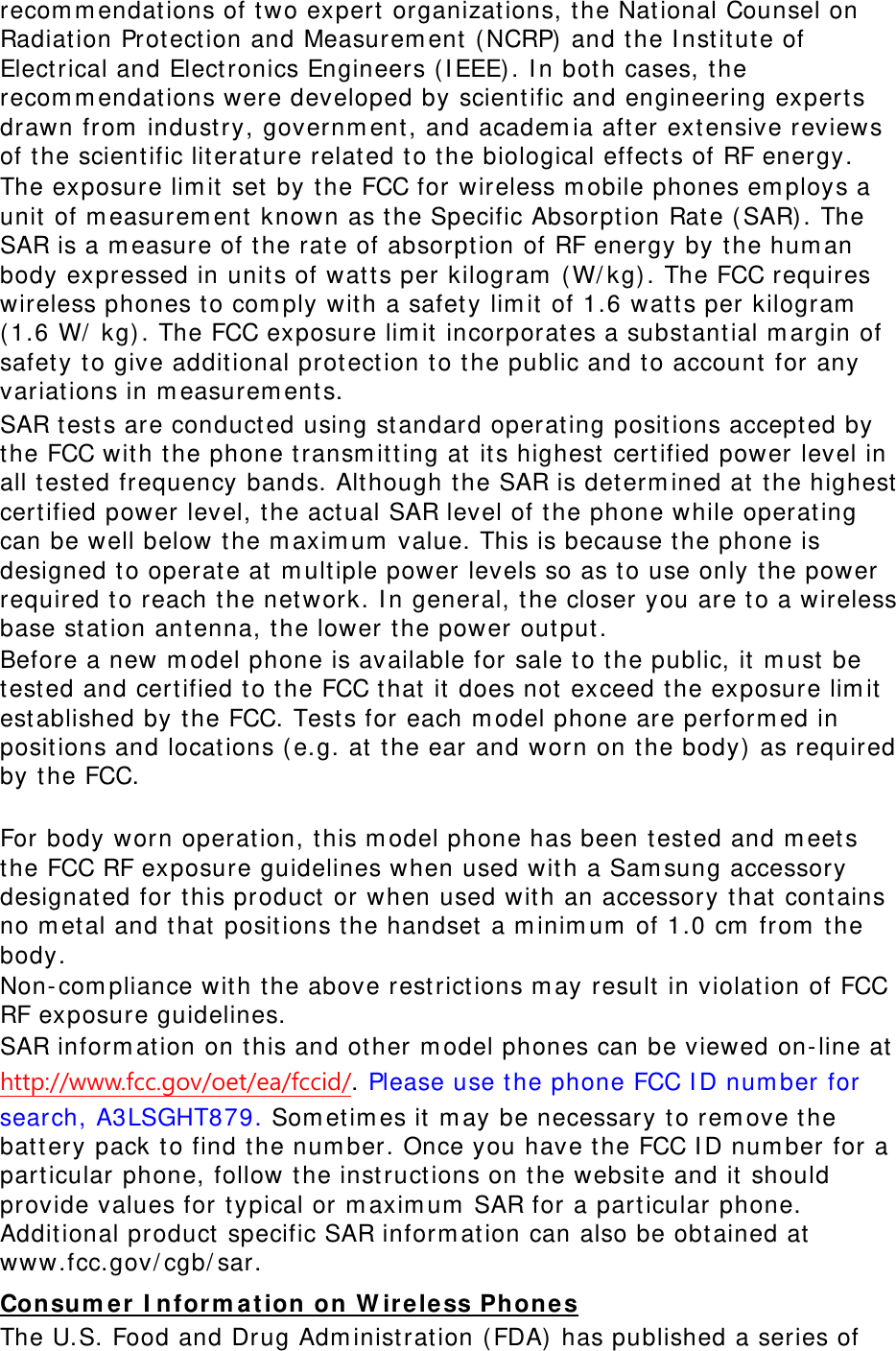 recommendations of two expert organizations, the National Counsel on Radiation Protection and Measurement (NCRP) and the Institute of Electrical and Electronics Engineers (IEEE). In both cases, the recommendations were developed by scientific and engineering experts drawn from industry, government, and academia after extensive reviews of the scientific literature related to the biological effects of RF energy. The exposure limit set by the FCC for wireless mobile phones employs a unit of measurement known as the Specific Absorption Rate (SAR). The SAR is a measure of the rate of absorption of RF energy by the human body expressed in units of watts per kilogram (W/kg). The FCC requires wireless phones to comply with a safety limit of 1.6 watts per kilogram (1.6 W/ kg). The FCC exposure limit incorporates a substantial margin of safety to give additional protection to the public and to account for any variations in measurements. SAR tests are conducted using standard operating positions accepted by the FCC with the phone transmitting at its highest certified power level in all tested frequency bands. Although the SAR is determined at the highest certified power level, the actual SAR level of the phone while operating can be well below the maximum value. This is because the phone is designed to operate at multiple power levels so as to use only the power required to reach the network. In general, the closer you are to a wireless base station antenna, the lower the power output. Before a new model phone is available for sale to the public, it must be tested and certified to the FCC that it does not exceed the exposure limit established by the FCC. Tests for each model phone are performed in positions and locations (e.g. at the ear and worn on the body) as required by the FCC.    For body worn operation, this model phone has been tested and meets the FCC RF exposure guidelines when used with a Samsung accessory designated for this product or when used with an accessory that contains no metal and that positions the handset a minimum of 1.0 cm from the body.  Non-compliance with the above restrictions may result in violation of FCC RF exposure guidelines. SAR information on this and other model phones can be viewed on-line at http://www.fcc.gov/oet/ea/fccid/. Please use the phone FCC ID number for search, A3LSGHT879. Sometimes it may be necessary to remove the battery pack to find the number. Once you have the FCC ID number for a particular phone, follow the instructions on the website and it should provide values for typical or maximum SAR for a particular phone. Additional product specific SAR information can also be obtained at www.fcc.gov/cgb/sar. Consumer Information on Wireless Phones The U.S. Food and Drug Administration (FDA) has published a series of 