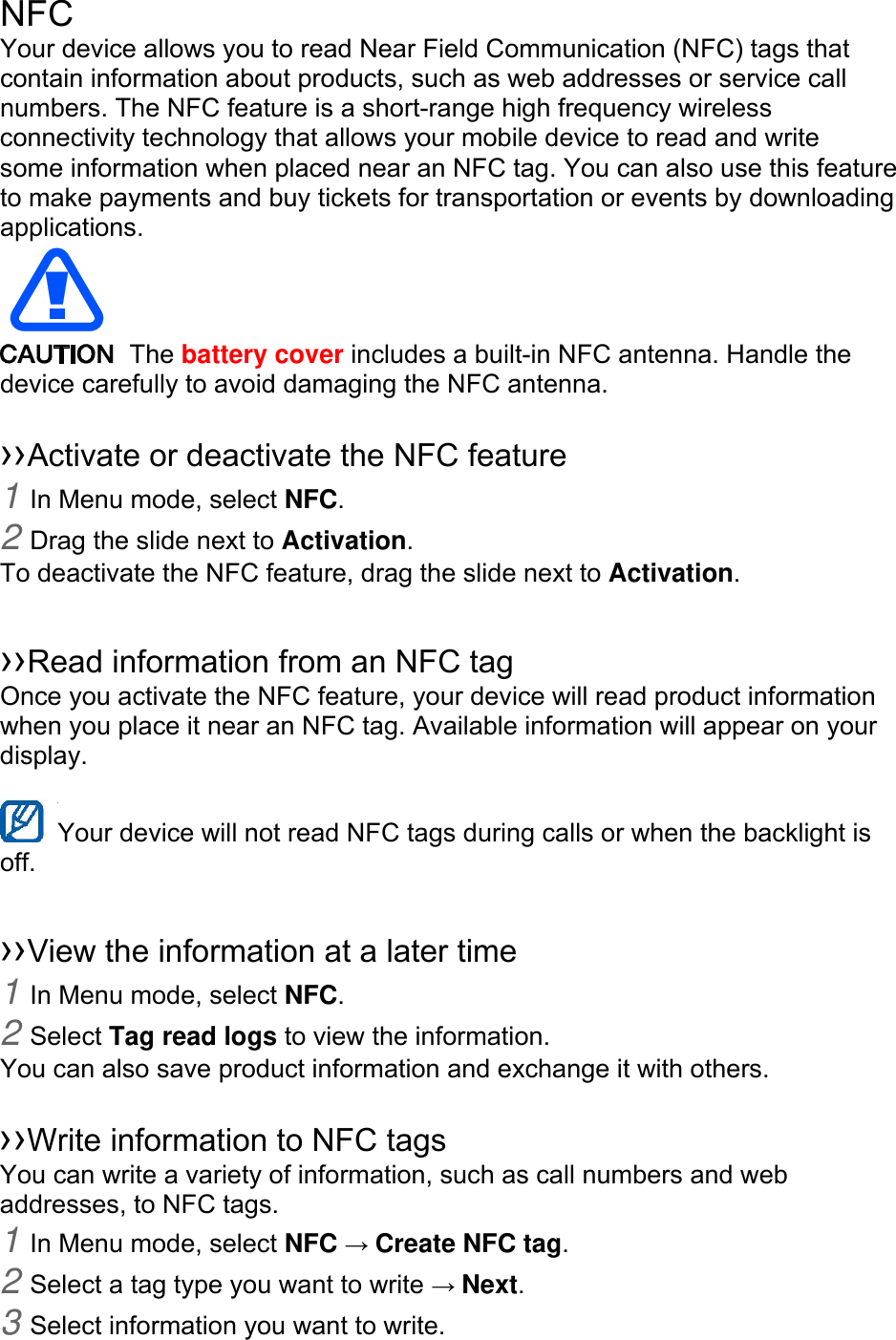NFC Your device allows you to read Near Field Communication (NFC) tags that contain information about products, such as web addresses or service call numbers. The NFC feature is a short-range high frequency wireless connectivity technology that allows your mobile device to read and write some information when placed near an NFC tag. You can also use this feature to make payments and buy tickets for transportation or events by downloading applications. The battery cover includes a built-in NFC antenna. Handle the device carefully to avoid damaging the NFC antenna. ››Activate or deactivate the NFC feature 1 In Menu mode, select NFC. 2 Drag the slide next to Activation. To deactivate the NFC feature, drag the slide next to Activation. ››Read information from an NFC tag Once you activate the NFC feature, your device will read product information when you place it near an NFC tag. Available information will appear on your display. Your device will not read NFC tags during calls or when the backlight is off. ››View the information at a later time 1 In Menu mode, select NFC. 2 Select Tag read logs to view the information. You can also save product information and exchange it with others. ››Write information to NFC tags You can write a variety of information, such as call numbers and web addresses, to NFC tags. 1 In Menu mode, select NFC → Create NFC tag. 2 Select a tag type you want to write → Next. 3 Select information you want to write.