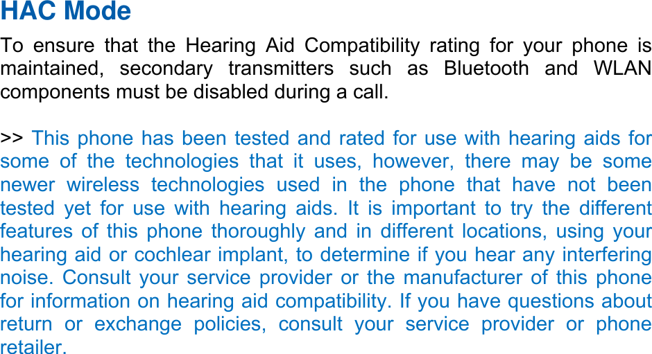 HAC Mode To ensure that the Hearing Aid Compatibility rating for your phone is maintained, secondary transmitters such as Bluetooth and WLAN components must be disabled during a call. >> This phone has been tested and rated for use with hearing aids for some of the technologies that it uses, however, there may be some newer wireless technologies used in the phone that have not been tested yet for use with hearing aids. It is important to try the different features of this phone thoroughly and in different locations, using your hearing aid or cochlear implant, to determine if you hear any interfering noise. Consult your service provider or the manufacturer of this phone for information on hearing aid compatibility. If you have questions about return or exchange policies, consult your service provider or phone retailer.