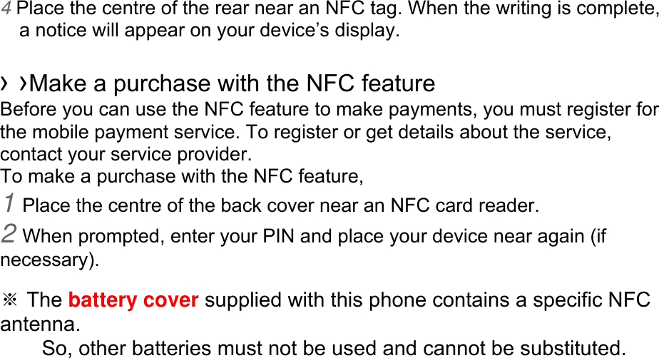 4 Place the centre of the rear near an NFC tag. When the writing is complete, a notice will appear on your device’s display.  › ›Make a purchase with the NFC feature   Before you can use the NFC feature to make payments, you must register for the mobile payment service. To register or get details about the service, contact your service provider. To make a purchase with the NFC feature, 1 Place the centre of the back cover near an NFC card reader. 2 When prompted, enter your PIN and place your device near again (if necessary).  ※ The battery cover supplied with this phone contains a specific NFC antenna.      So, other batteries must not be used and cannot be substituted. 