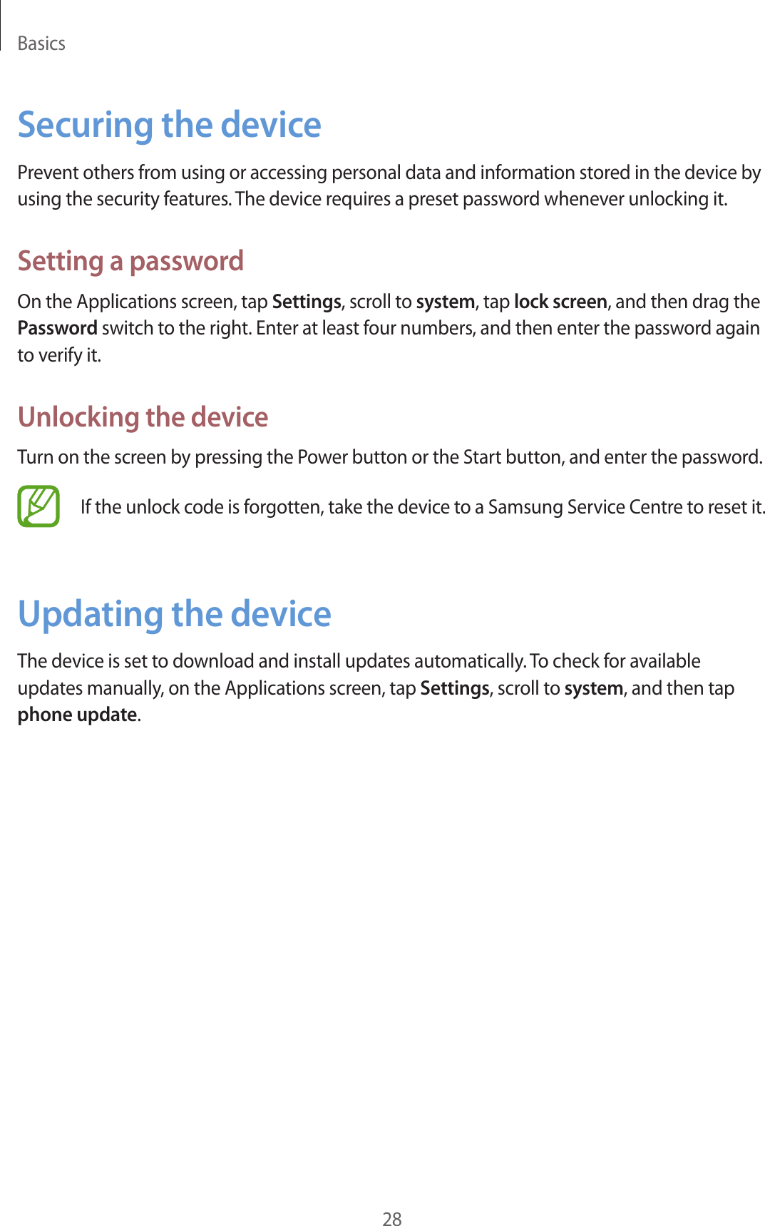 Basics28Securing the devicePrevent others from using or accessing personal data and information stored in the device by using the security features. The device requires a preset password whenever unlocking it.Setting a passwordOn the Applications screen, tap Settings, scroll to system, tap lock screen, and then drag the Password switch to the right. Enter at least four numbers, and then enter the password again to verify it.Unlocking the deviceTurn on the screen by pressing the Power button or the Start button, and enter the password.If the unlock code is forgotten, take the device to a Samsung Service Centre to reset it.Updating the deviceThe device is set to download and install updates automatically. To check for available updates manually, on the Applications screen, tap Settings, scroll to system, and then tap phone update.
