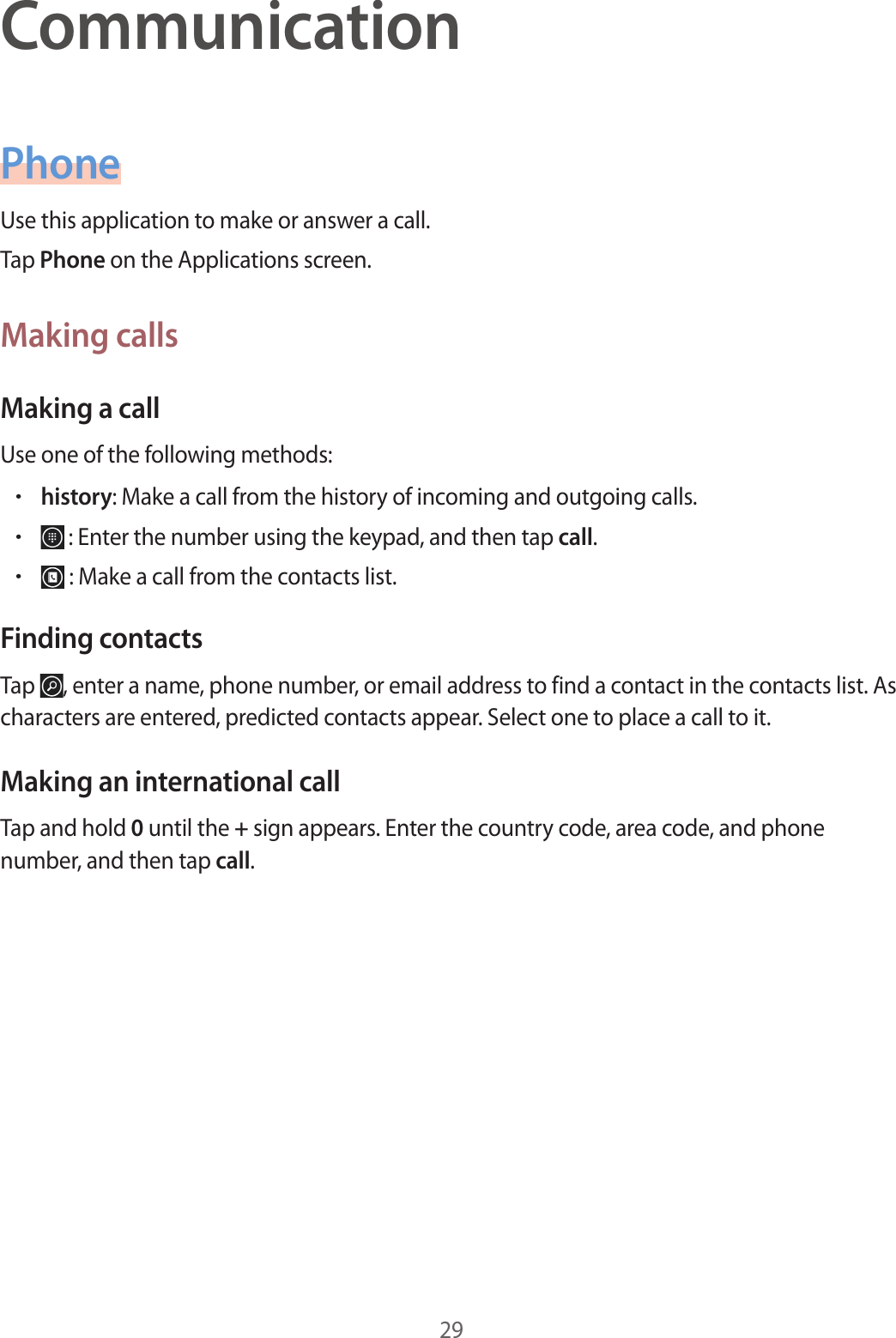 29CommunicationPhoneUse this application to make or answer a call.Tap Phone on the Applications screen.Making callsMaking a callUse one of the following methods:• history: Make a call from the history of incoming and outgoing calls.•  : Enter the number using the keypad, and then tap call.•  : Make a call from the contacts list.Finding contactsTap  , enter a name, phone number, or email address to find a contact in the contacts list. As characters are entered, predicted contacts appear. Select one to place a call to it.Making an international callTap and hold 0 until the + sign appears. Enter the country code, area code, and phone number, and then tap call.
