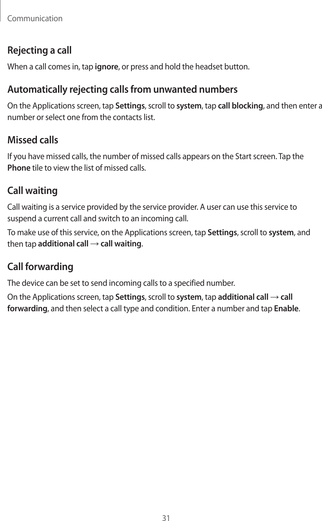 Communication31Rejecting a callWhen a call comes in, tap ignore, or press and hold the headset button.Automatically rejecting calls from unwanted numbersOn the Applications screen, tap Settings, scroll to system, tap call blocking, and then enter a number or select one from the contacts list.Missed callsIf you have missed calls, the number of missed calls appears on the Start screen. Tap the Phone tile to view the list of missed calls.Call waitingCall waiting is a service provided by the service provider. A user can use this service to suspend a current call and switch to an incoming call.To make use of this service, on the Applications screen, tap Settings, scroll to system, and then tap additional call → call waiting.Call forwardingThe device can be set to send incoming calls to a specified number.On the Applications screen, tap Settings, scroll to system, tap additional call → call forwarding, and then select a call type and condition. Enter a number and tap Enable.