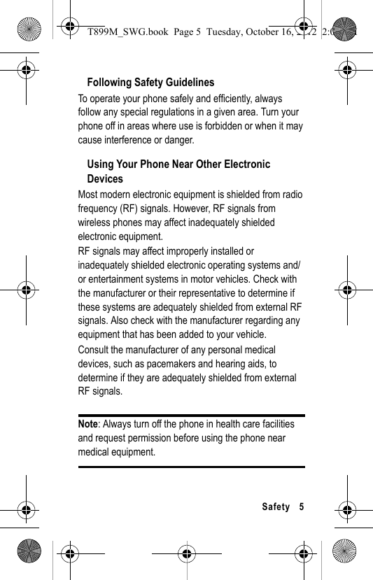 Safety 5Following Safety GuidelinesTo operate your phone safely and efficiently, always follow any special regulations in a given area. Turn your phone off in areas where use is forbidden or when it may cause interference or danger.Using Your Phone Near Other Electronic DevicesMost modern electronic equipment is shielded from radio frequency (RF) signals. However, RF signals from wireless phones may affect inadequately shielded electronic equipment.RF signals may affect improperly installed or inadequately shielded electronic operating systems and/or entertainment systems in motor vehicles. Check with the manufacturer or their representative to determine if these systems are adequately shielded from external RF signals. Also check with the manufacturer regarding any equipment that has been added to your vehicle.Consult the manufacturer of any personal medical devices, such as pacemakers and hearing aids, to determine if they are adequately shielded from external RF signals.Note: Always turn off the phone in health care facilities and request permission before using the phone near medical equipment.T899M_SWG.book Page 5 Tuesday, October 16, 2012 2:03 PM