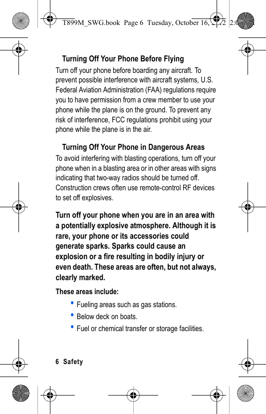 6 SafetyTurning Off Your Phone Before FlyingTurn off your phone before boarding any aircraft. To prevent possible interference with aircraft systems, U.S. Federal Aviation Administration (FAA) regulations require you to have permission from a crew member to use your phone while the plane is on the ground. To prevent any risk of interference, FCC regulations prohibit using your phone while the plane is in the air.Turning Off Your Phone in Dangerous AreasTo avoid interfering with blasting operations, turn off your phone when in a blasting area or in other areas with signs indicating that two-way radios should be turned off. Construction crews often use remote-control RF devices to set off explosives.Turn off your phone when you are in an area with a potentially explosive atmosphere. Although it is rare, your phone or its accessories could generate sparks. Sparks could cause an explosion or a fire resulting in bodily injury or even death. These areas are often, but not always, clearly marked.These areas include:• Fueling areas such as gas stations.• Below deck on boats.• Fuel or chemical transfer or storage facilities.T899M_SWG.book Page 6 Tuesday, October 16, 2012 2:03 PM