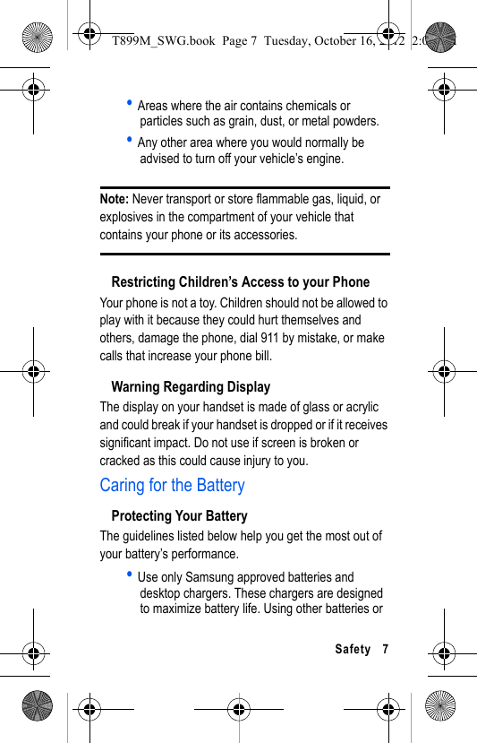   Safety 7• Areas where the air contains chemicals or particles such as grain, dust, or metal powders.• Any other area where you would normally be advised to turn off your vehicle’s engine.Note: Never transport or store flammable gas, liquid, or explosives in the compartment of your vehicle that contains your phone or its accessories.Restricting Children’s Access to your PhoneYour phone is not a toy. Children should not be allowed to play with it because they could hurt themselves and others, damage the phone, dial 911 by mistake, or make calls that increase your phone bill.Warning Regarding DisplayThe display on your handset is made of glass or acrylic and could break if your handset is dropped or if it receives significant impact. Do not use if screen is broken or cracked as this could cause injury to you.Caring for the BatteryProtecting Your BatteryThe guidelines listed below help you get the most out of your battery’s performance.• Use only Samsung approved batteries and desktop chargers. These chargers are designed to maximize battery life. Using other batteries or T899M_SWG.book  Page 7  Tuesday, October 16, 2012  2:03 PM