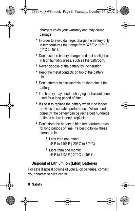8 Safetychargers voids your warranty and may cause damage.• In order to avoid damage, charge the battery only in temperatures that range from 32º F to 113º F (0º C to 45º C).• Don’t use the battery charger in direct sunlight or in high humidity areas, such as the bathroom.• Never dispose of the battery by incineration.• Keep the metal contacts on top of the battery clean.• Don’t attempt to disassemble or short-circuit the battery.• The battery may need recharging if it has not been used for a long period of time.• It’s best to replace the battery when it no longer provides acceptable performance. When used correctly, the battery can be recharged hundreds of times before it needs replacing.• Don’t store the battery in high temperature areas for long periods of time. It’s best to follow these storage rules:•Less than one month:-4º F to 140º F (-20º C to 60º C)•More than one month:-4º F to 113º F (-20º C to 45º C)Disposal of Lithium Ion (LiIon) BatteriesFor safe disposal options of your LiIon batteries, contact your nearest service center.T899M_SWG.book Page 8 Tuesday, October 16, 2012 2:03 PM