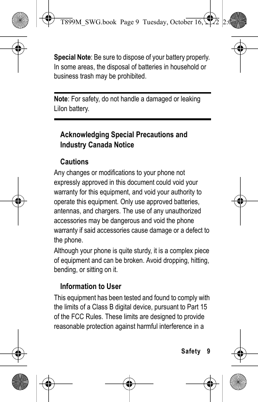 Safety 9Special Note: Be sure to dispose of your battery properly. In some areas, the disposal of batteries in household or business trash may be prohibited.Note: For safety, do not handle a damaged or leaking LiIon battery.Acknowledging Special Precautions and Industry Canada NoticeCautionsAny changes or modifications to your phone not expressly approved in this document could void your warranty for this equipment, and void your authority to operate this equipment. Only use approved batteries, antennas, and chargers. The use of any unauthorized accessories may be dangerous and void the phone warranty if said accessories cause damage or a defect to the phone.Although your phone is quite sturdy, it is a complex piece of equipment and can be broken. Avoid dropping, hitting, bending, or sitting on it.Information to UserThis equipment has been tested and found to comply with the limits of a Class B digital device, pursuant to Part 15 of the FCC Rules. These limits are designed to provide reasonable protection against harmful interference in a T899M_SWG.book Page 9 Tuesday, October 16, 2012 2:03 PM
