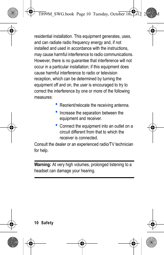 10  Safetyresidential installation. This equipment generates, uses, and can radiate radio frequency energy and, if not installed and used in accordance with the instructions, may cause harmful interference to radio communications. However, there is no guarantee that interference will not occur in a particular installation; if this equipment does cause harmful interference to radio or television reception, which can be determined by turning the equipment off and on, the user is encouraged to try to correct the interference by one or more of the following measures:•Reorient/relocate the receiving antenna.•Increase the separation between the equipment and receiver.•Connect the equipment into an outlet on a circuit different from that to which the receiver is connected.Consult the dealer or an experienced radio/TV technician for help.Warning: At very high volumes, prolonged listening to a headset can damage your hearing.T899M_SWG.book  Page 10  Tuesday, October 16, 2012  2:03 PM
