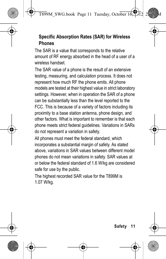 Safety 11Specific Absorption Rates (SAR) for Wireless PhonesThe SAR is a value that corresponds to the relative amount of RF energy absorbed in the head of a user of a wireless handset.The SAR value of a phone is the result of an extensive testing, measuring, and calculation process. It does not represent how much RF the phone emits. All phone models are tested at their highest value in strict laboratory settings. However, when in operation the SAR of a phone can be substantially less than the level reported to the FCC. This is because of a variety of factors including its proximity to a base station antenna, phone design, and other factors. What is important to remember is that each phone meets strict federal guidelines. Variations in SARs do not represent a variation in safety. All phones must meet the federal standard, which incorporates a substantial margin of safety. As stated above, variations in SAR values between different model phones do not mean variations in safety. SAR values at or below the federal standard of 1.6 W/kg are considered safe for use by the public. The highest recorded SAR value for the T899M is 1.07 W/kg.T899M_SWG.book Page 11 Tuesday, October 16, 2012 2:03 PM