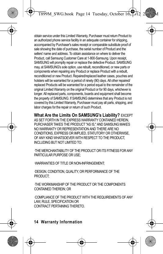 14 Warranty Information obtain service under this Limited Warranty, Purchaser must return Product to an authorized phone service facility in an adequate container for shipping, accompanied by Purchaser's sales receipt or comparable substitute proof of sale showing the date of purchase, the serial number of Product and the sellers' name and address. To obtain assistance on where to deliver the Product, call Samsung Customer Care at 1-800-Samsung. Upon receipt, SAMSUNG will promptly repair or replace the defective Product. SAMSUNG may, at SAMSUNG's sole option, use rebuilt, reconditioned, or new parts or components when repairing any Product or replace Product with a rebuilt, reconditioned or new Product. Repaired/replaced leather cases, pouches and holsters will be warranted for a period of ninety (90) days. All other repaired/replaced Products will be warranted for a period equal to the remainder of the original Limited Warranty on the original Product or for 90 days, whichever is longer. All replaced parts, components, boards and equipment shall become the property of SAMSUNG. If SAMSUNG determines that any Product is not covered by this Limited Warranty, Purchaser must pay all parts, shipping, and labor charges for the repair or return of such Product. What Are the Limits On SAMSUNG's Liability? EXCEPT AS SET FORTH IN THE EXPRESS WARRANTY CONTAINED HEREIN, PURCHASER TAKES THE PRODUCT "AS IS," AND SAMSUNG MAKES NO WARRANTY OR REPRESENTATION AND THERE ARE NO CONDITIONS, EXPRESS OR IMPLIED, STATUTORY OR OTHERWISE, OF ANY KIND WHATSOEVER WITH RESPECT TO THE PRODUCT, INCLUDING BUT NOT LIMITED TO:·THE MERCHANTABILITY OF THE PRODUCT OR ITS FITNESS FOR ANY PARTICULAR PURPOSE OR USE;·WARRANTIES OF TITLE OR NON-INFRINGEMENT;·DESIGN, CONDITION, QUALITY, OR PERFORMANCE OF THE PRODUCT;·THE WORKMANSHIP OF THE PRODUCT OR THE COMPONENTS CONTAINED THEREIN; OR·COMPLIANCE OF THE PRODUCT WITH THE REQUIREMENTS OF ANY LAW, RULE, SPECIFICATION ORCONTRACT PERTAINING THERETO. T899M_SWG.book Page 14 Tuesday, October 16, 2012 2:03 PM