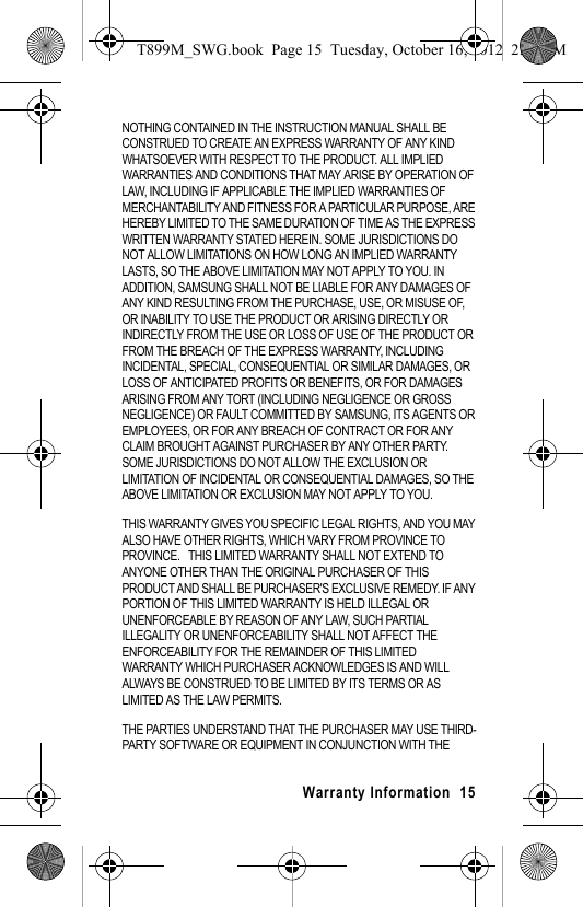 Warranty Information 15NOTHING CONTAINED IN THE INSTRUCTION MANUAL SHALL BE CONSTRUED TO CREATE AN EXPRESS WARRANTY OF ANY KIND WHATSOEVER WITH RESPECT TO THE PRODUCT. ALL IMPLIED WARRANTIES AND CONDITIONS THAT MAY ARISE BY OPERATION OF LAW, INCLUDING IF APPLICABLE THE IMPLIED WARRANTIES OF MERCHANTABILITY AND FITNESS FOR A PARTICULAR PURPOSE, ARE HEREBY LIMITED TO THE SAME DURATION OF TIME AS THE EXPRESS WRITTEN WARRANTY STATED HEREIN. SOME JURISDICTIONS DO NOT ALLOW LIMITATIONS ON HOW LONG AN IMPLIED WARRANTY LASTS, SO THE ABOVE LIMITATION MAY NOT APPLY TO YOU. IN ADDITION, SAMSUNG SHALL NOT BE LIABLE FOR ANY DAMAGES OF ANY KIND RESULTING FROM THE PURCHASE, USE, OR MISUSE OF, OR INABILITY TO USE THE PRODUCT OR ARISING DIRECTLY OR INDIRECTLY FROM THE USE OR LOSS OF USE OF THE PRODUCT OR FROM THE BREACH OF THE EXPRESS WARRANTY, INCLUDING INCIDENTAL, SPECIAL, CONSEQUENTIAL OR SIMILAR DAMAGES, OR LOSS OF ANTICIPATED PROFITS OR BENEFITS, OR FOR DAMAGES ARISING FROM ANY TORT (INCLUDING NEGLIGENCE OR GROSS NEGLIGENCE) OR FAULT COMMITTED BY SAMSUNG, ITS AGENTS OR EMPLOYEES, OR FOR ANY BREACH OF CONTRACT OR FOR ANY CLAIM BROUGHT AGAINST PURCHASER BY ANY OTHER PARTY. SOME JURISDICTIONS DO NOT ALLOW THE EXCLUSION OR LIMITATION OF INCIDENTAL OR CONSEQUENTIAL DAMAGES, SO THE ABOVE LIMITATION OR EXCLUSION MAY NOT APPLY TO YOU. THIS WARRANTY GIVES YOU SPECIFIC LEGAL RIGHTS, AND YOU MAY ALSO HAVE OTHER RIGHTS, WHICH VARY FROM PROVINCE TO PROVINCE. THIS LIMITED WARRANTY SHALL NOT EXTEND TO ANYONE OTHER THAN THE ORIGINAL PURCHASER OF THIS PRODUCT AND SHALL BE PURCHASER'S EXCLUSIVE REMEDY. IF ANY PORTION OF THIS LIMITED WARRANTY IS HELD ILLEGAL OR UNENFORCEABLE BY REASON OF ANY LAW, SUCH PARTIAL ILLEGALITY OR UNENFORCEABILITY SHALL NOT AFFECT THE ENFORCEABILITY FOR THE REMAINDER OF THIS LIMITED WARRANTY WHICH PURCHASER ACKNOWLEDGES IS AND WILL ALWAYS BE CONSTRUED TO BE LIMITED BY ITS TERMS OR AS LIMITED AS THE LAW PERMITS.THE PARTIES UNDERSTAND THAT THE PURCHASER MAY USE THIRD-PARTY SOFTWARE OR EQUIPMENT IN CONJUNCTION WITH THE T899M_SWG.book Page 15 Tuesday, October 16, 2012 2:03 PM