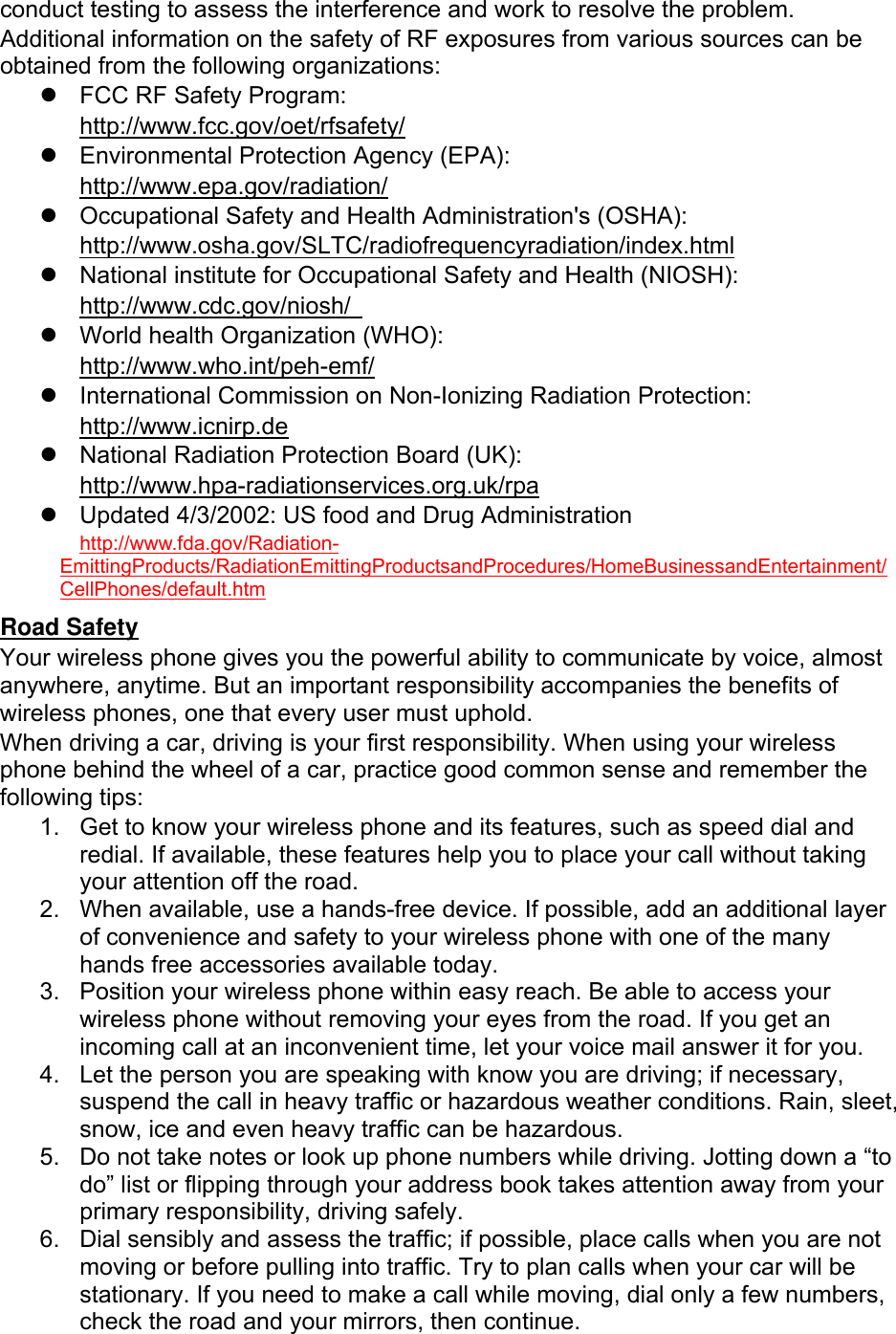 conduct testing to assess the interference and work to resolve the problem. Additional information on the safety of RF exposures from various sources can be obtained from the following organizations: z FCC RF Safety Program: http://www.fcc.gov/oet/rfsafety/ z Environmental Protection Agency (EPA): http://www.epa.gov/radiation/ z Occupational Safety and Health Administration's (OSHA): http://www.osha.gov/SLTC/radiofrequencyradiation/index.html z National institute for Occupational Safety and Health (NIOSH): http://www.cdc.gov/niosh/ z World health Organization (WHO): http://www.who.int/peh-emf/ z International Commission on Non-Ionizing Radiation Protection: http://www.icnirp.de z National Radiation Protection Board (UK): http://www.hpa-radiationservices.org.uk/rpa z Updated 4/3/2002: US food and Drug Administration http://www.fda.gov/Radiation-EmittingProducts/RadiationEmittingProductsandProcedures/HomeBusinessandEntertainment/CellPhones/default.htm Road Safety Your wireless phone gives you the powerful ability to communicate by voice, almost anywhere, anytime. But an important responsibility accompanies the benefits of wireless phones, one that every user must uphold. When driving a car, driving is your first responsibility. When using your wireless phone behind the wheel of a car, practice good common sense and remember the following tips: 1. Get to know your wireless phone and its features, such as speed dial and redial. If available, these features help you to place your call without taking your attention off the road. 2. When available, use a hands-free device. If possible, add an additional layer of convenience and safety to your wireless phone with one of the many hands free accessories available today. 3. Position your wireless phone within easy reach. Be able to access your wireless phone without removing your eyes from the road. If you get an incoming call at an inconvenient time, let your voice mail answer it for you. 4. Let the person you are speaking with know you are driving; if necessary, suspend the call in heavy traffic or hazardous weather conditions. Rain, sleet, snow, ice and even heavy traffic can be hazardous. 5. Do not take notes or look up phone numbers while driving. Jotting down a “to do” list or flipping through your address book takes attention away from your primary responsibility, driving safely. 6. Dial sensibly and assess the traffic; if possible, place calls when you are not moving or before pulling into traffic. Try to plan calls when your car will be stationary. If you need to make a call while moving, dial only a few numbers, check the road and your mirrors, then continue.