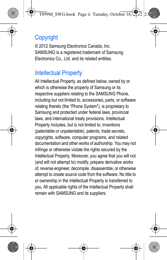 Copyright© 2012 Samsung Electronics Canada, Inc. SAMSUNG is a registered trademark of Samsung Electronics Co., Ltd. and its related entities.Intellectual PropertyAll Intellectual Property, as defined below, owned by or which is otherwise the property of Samsung or its respective suppliers relating to the SAMSUNG Phone, including but not limited to, accessories, parts, or software relating thereto (the “Phone System”), is proprietary to Samsung and protected under federal laws, provincial laws, and international treaty provisions. Intellectual Property includes, but is not limited to, inventions (patentable or unpatentable), patents, trade secrets, copyrights, software, computer programs, and related documentation and other works of authorship. You may not infringe or otherwise violate the rights secured by the Intellectual Property. Moreover, you agree that you will not (and will not attempt to) modify, prepare derivative works of, reverse engineer, decompile, disassemble, or otherwise attempt to create source code from the software. No title to or ownership in the Intellectual Property is transferred to you. All applicable rights of the Intellectual Property shall remain with SAMSUNG and its suppliers.T899M_SWG.book  Page ii  Tuesday, October 16, 2012  2:03 PM