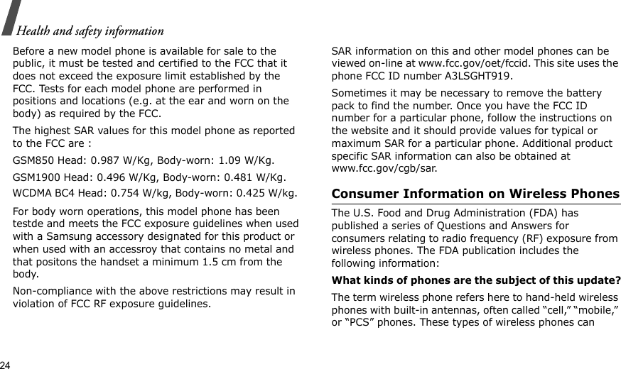 24Health and safety informationBefore a new model phone is available for sale to the public, it must be tested and certified to the FCC that it does not exceed the exposure limit established by the FCC. Tests for each model phone are performed in positions and locations (e.g. at the ear and worn on the body) as required by the FCC. The highest SAR values for this model phone as reported to the FCC are : GSM850 Head: 0.987 W/Kg, Body-worn: 1.09 W/Kg.GSM1900 Head: 0.496 W/Kg, Body-worn: 0.481 W/Kg.For body worn operations, this model phone has been testde and meets the FCC exposure guidelines when used with a Samsung accessory designated for this product or when used with an accessroy that contains no metal and that positons the handset a minimum 1.5 cm from the body. Non-compliance with the above restrictions may result in violation of FCC RF exposure guidelines.SAR information on this and other model phones can be viewed on-line at www.fcc.gov/oet/fccid. This site uses the phone FCC ID number A3LSGHT919.Sometimes it may be necessary to remove the battery pack to find the number. Once you have the FCC ID number for a particular phone, follow the instructions on the website and it should provide values for typical or maximum SAR for a particular phone. Additional product specific SAR information can also be obtained at www.fcc.gov/cgb/sar.Consumer Information on Wireless PhonesThe U.S. Food and Drug Administration (FDA) has published a series of Questions and Answers for consumers relating to radio frequency (RF) exposure from wireless phones. The FDA publication includes the following information:What kinds of phones are the subject of this update?The term wireless phone refers here to hand-held wireless phones with built-in antennas, often called “cell,” “mobile,” or “PCS” phones. These types of wireless phones can WCDMA BC4 Head: 0.754 W/kg, Body-worn: 0.425 W/kg. 