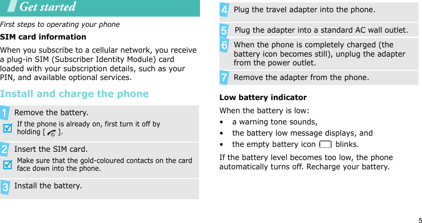 5Get startedFirst steps to operating your phoneSIM card informationWhen you subscribe to a cellular network, you receive a plug-in SIM (Subscriber Identity Module) card loaded with your subscription details, such as your PIN, and available optional services.Install and charge the phoneLow battery indicatorWhen the battery is low:• a warning tone sounds,• the battery low message displays, and• the empty battery icon   blinks.If the battery level becomes too low, the phone automatically turns off. Recharge your battery. Remove the battery.If the phone is already on, first turn it off by holding [ ].Insert the SIM card.Make sure that the gold-coloured contacts on the card face down into the phone.Install the battery.  Plug the travel adapter into the phone.       Plug the adapter into a standard AC wall outlet. When the phone is completely charged (the battery icon becomes still), unplug the adapter from the power outlet.Remove the adapter from the phone.