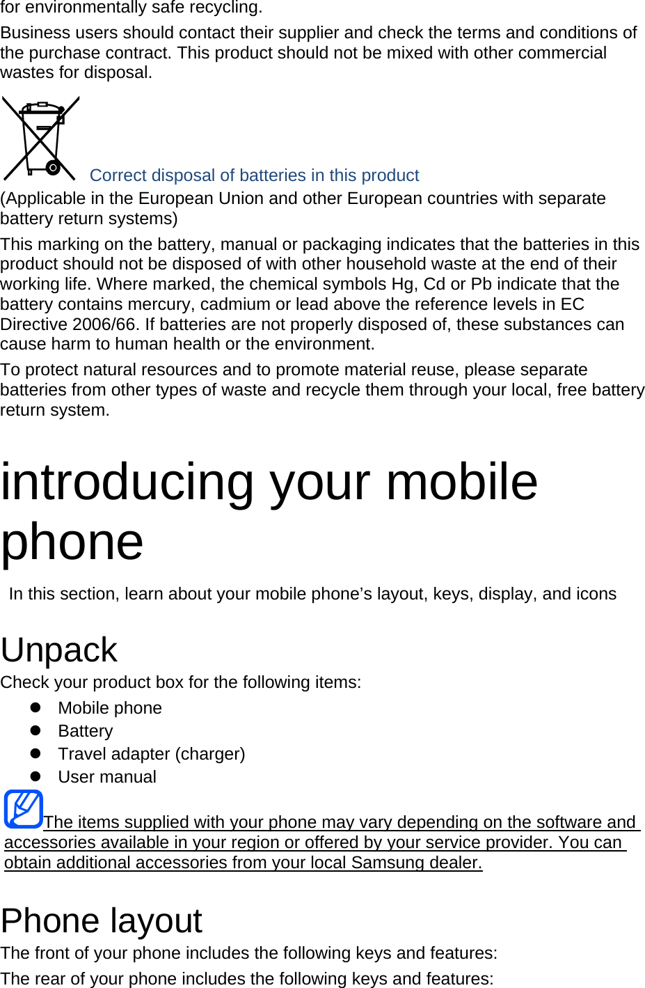 for environmentally safe recycling. Business users should contact their supplier and check the terms and conditions of the purchase contract. This product should not be mixed with other commercial wastes for disposal.  Correct disposal of batteries in this product (Applicable in the European Union and other European countries with separate battery return systems) This marking on the battery, manual or packaging indicates that the batteries in this product should not be disposed of with other household waste at the end of their working life. Where marked, the chemical symbols Hg, Cd or Pb indicate that the battery contains mercury, cadmium or lead above the reference levels in EC Directive 2006/66. If batteries are not properly disposed of, these substances can cause harm to human health or the environment. To protect natural resources and to promote material reuse, please separate batteries from other types of waste and recycle them through your local, free battery return system.  introducing your mobile phone   In this section, learn about your mobile phone’s layout, keys, display, and icons  Unpack Check your product box for the following items:  Mobile phone  Battery   Travel adapter (charger)  User manual The items supplied with your phone may vary depending on the software and accessories available in your region or offered by your service provider. You can obtain additional accessories from your local Samsung dealer.  Phone layout The front of your phone includes the following keys and features: The rear of your phone includes the following keys and features: 