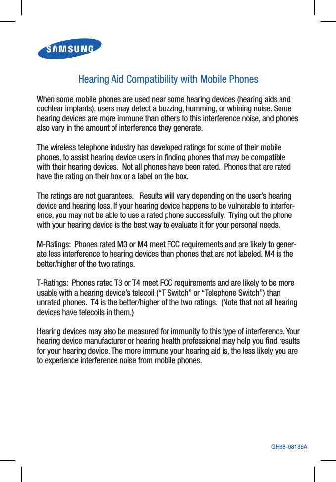 GH68-08136AHearing Aid Compatibility with Mobile PhonesWhen some mobile phones are used near some hearing devices (hearing aids and cochlear implants), users may detect a buzzing, humming, or whining noise. Some hearing devices are more immune than others to this interference noise, and phones also vary in the amount of interference they generate. The wireless telephone industry has developed ratings for some of their mobile phones, to assist hearing device users in ﬁnding phones that may be compatible with their hearing devices.  Not all phones have been rated.  Phones that are rated have the rating on their box or a label on the box. The ratings are not guarantees.   Results will vary depending on the user’s hearing device and hearing loss. If your hearing device happens to be vulnerable to interfer-ence, you may not be able to use a rated phone successfully.  Trying out the phone with your hearing device is the best way to evaluate it for your personal needs. M-Ratings:  Phones rated M3 or M4 meet FCC requirements and are likely to gener-ate less interference to hearing devices than phones that are not labeled. M4 is the better/higher of the two ratings. T-Ratings:  Phones rated T3 or T4 meet FCC requirements and are likely to be more usable with a hearing device’s telecoil (“T Switch” or “Telephone Switch”) than unrated phones.  T4 is the better/higher of the two ratings.  (Note that not all hearing devices have telecoils in them.) Hearing devices may also be measured for immunity to this type of interference. Your hearing device manufacturer or hearing health professional may help you ﬁnd results for your hearing device. The more immune your hearing aid is, the less likely you are to experience interference noise from mobile phones. 