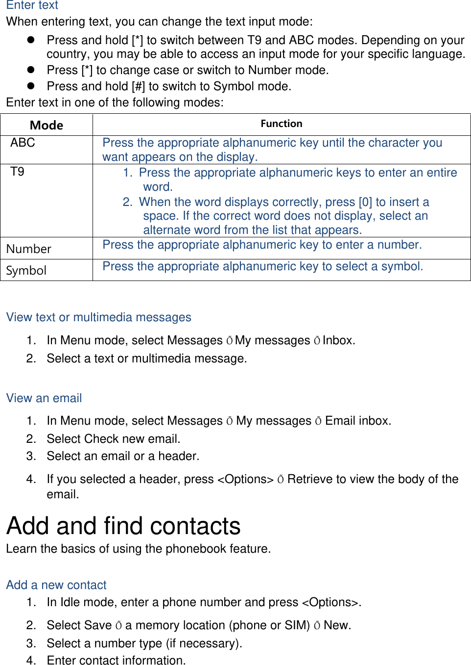  Enter text When entering text, you can change the text input mode: z  Press and hold [*] to switch between T9 and ABC modes. Depending on your country, you may be able to access an input mode for your specific language. z  Press [*] to change case or switch to Number mode. z  Press and hold [#] to switch to Symbol mode. Enter text in one of the following modes: Mode  Function ABC  Press the appropriate alphanumeric key until the character you want appears on the display. T9  1.  Press the appropriate alphanumeric keys to enter an entire word. 2.  When the word displays correctly, press [0] to insert a space. If the correct word does not display, select an alternate word from the list that appears. Number  Press the appropriate alphanumeric key to enter a number. Symbol  Press the appropriate alphanumeric key to select a symbol.  View text or multimedia messages 1.  In Menu mode, select Messages ÕMy messages ÕInbox. 2.  Select a text or multimedia message.  View an email 1.  In Menu mode, select Messages Õ My messages Õ Email inbox. 2.  Select Check new email. 3.  Select an email or a header. 4.  If you selected a header, press &lt;Options&gt; Õ Retrieve to view the body of the email. Add and find contacts Learn the basics of using the phonebook feature.  Add a new contact 1.  In Idle mode, enter a phone number and press &lt;Options&gt;. 2. Select Save Õ a memory location (phone or SIM) Õ New.   3.  Select a number type (if necessary). 4.  Enter contact information. 