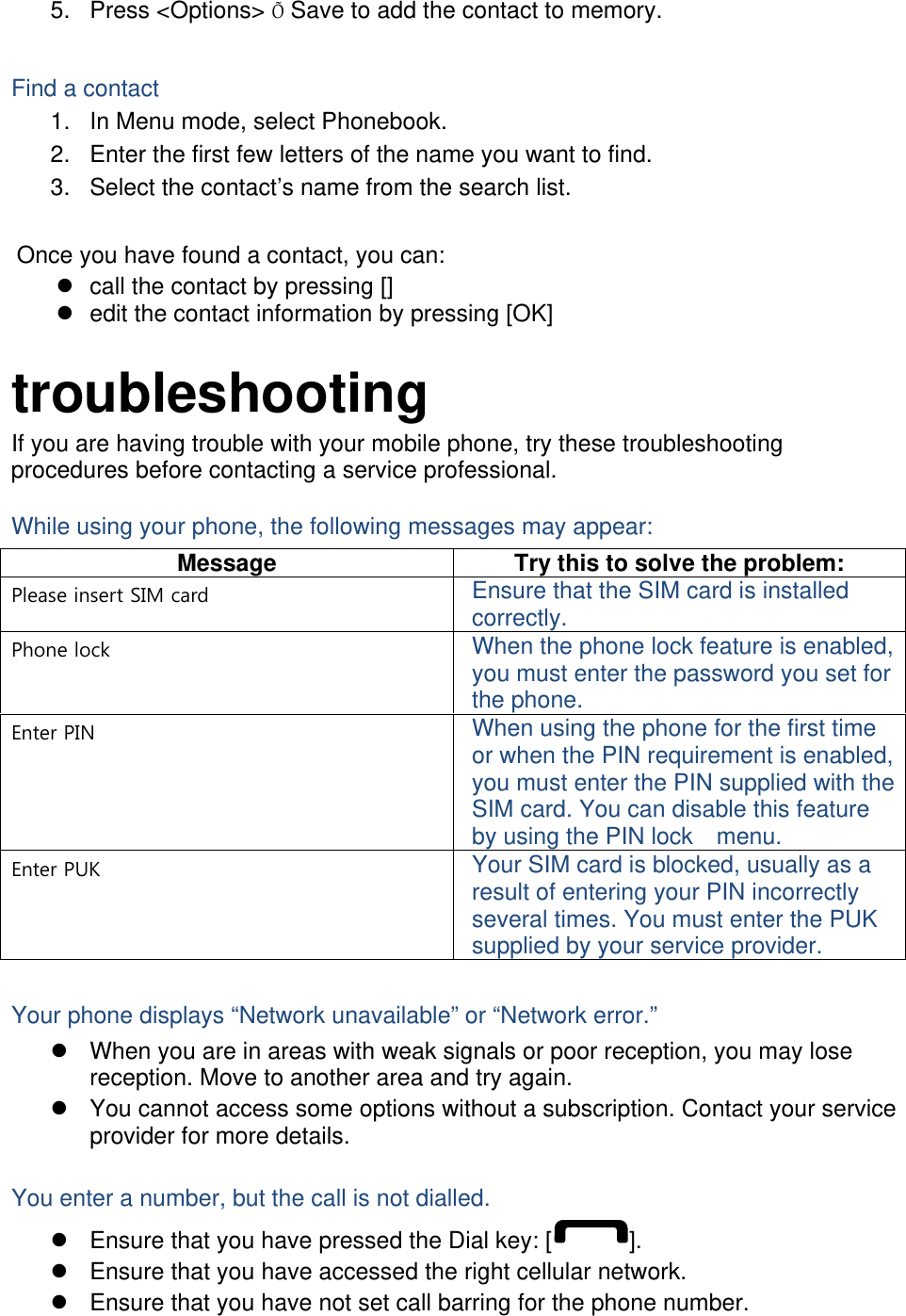 5. Press &lt;Options&gt; Õ Save to add the contact to memory.  Find a contact 1.  In Menu mode, select Phonebook. 2.  Enter the first few letters of the name you want to find. 3.  Select the contact’s name from the search list.  Once you have found a contact, you can: z  call the contact by pressing [] z  edit the contact information by pressing [OK]  troubleshooting If you are having trouble with your mobile phone, try these troubleshooting procedures before contacting a service professional. While using your phone, the following messages may appear: Message  Try this to solve the problem: Please insert SIM card  Ensure that the SIM card is installed correctly. Phone lock  When the phone lock feature is enabled, you must enter the password you set for the phone. Enter PIN  When using the phone for the first time or when the PIN requirement is enabled, you must enter the PIN supplied with the SIM card. You can disable this feature by using the PIN lock    menu. Enter PUK  Your SIM card is blocked, usually as a result of entering your PIN incorrectly several times. You must enter the PUK supplied by your service provider.    Your phone displays “Network unavailable” or “Network error.” z  When you are in areas with weak signals or poor reception, you may lose reception. Move to another area and try again. z  You cannot access some options without a subscription. Contact your service provider for more details.  You enter a number, but the call is not dialled. z  Ensure that you have pressed the Dial key: [ ]. z  Ensure that you have accessed the right cellular network. z  Ensure that you have not set call barring for the phone number. 