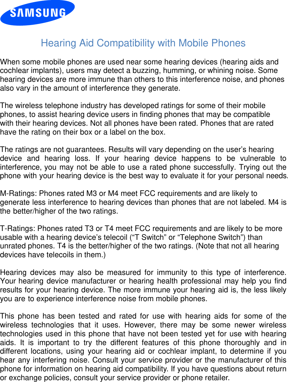   Hearing Aid Compatibility with Mobile Phones  When some mobile phones are used near some hearing devices (hearing aids and cochlear implants), users may detect a buzzing, humming, or whining noise. Some hearing devices are more immune than others to this interference noise, and phones also vary in the amount of interference they generate.  The wireless telephone industry has developed ratings for some of their mobile phones, to assist hearing device users in finding phones that may be compatible with their hearing devices. Not all phones have been rated. Phones that are rated have the rating on their box or a label on the box.  The ratings are not guarantees. Results will vary depending on the user’s hearing device and hearing loss. If your hearing device happens to be vulnerable to interference, you may not be able to use a rated phone successfully. Trying out the phone with your hearing device is the best way to evaluate it for your personal needs.  M-Ratings: Phones rated M3 or M4 meet FCC requirements and are likely to generate less interference to hearing devices than phones that are not labeled. M4 is the better/higher of the two ratings.  T-Ratings: Phones rated T3 or T4 meet FCC requirements and are likely to be more usable with a hearing device’s telecoil (“T Switch” or “Telephone Switch”) than unrated phones. T4 is the better/higher of the two ratings. (Note that not all hearing devices have telecoils in them.)  Hearing devices may also be measured for immunity to this type of interference. Your hearing device manufacturer or hearing health professional may help you find results for your hearing device. The more immune your hearing aid is, the less likely you are to experience interference noise from mobile phones.  This phone has been tested and rated for use with hearing aids for some of the wireless technologies that it uses. However, there may be some newer wireless technologies used in this phone that have not been tested yet for use with hearing aids. It is important to try the different features of this phone thoroughly and in different locations, using your hearing aid or cochlear implant, to determine if you hear any interfering noise. Consult your service provider or the manufacturer of this phone for information on hearing aid compatibility. If you have questions about return or exchange policies, consult your service provider or phone retailer. 