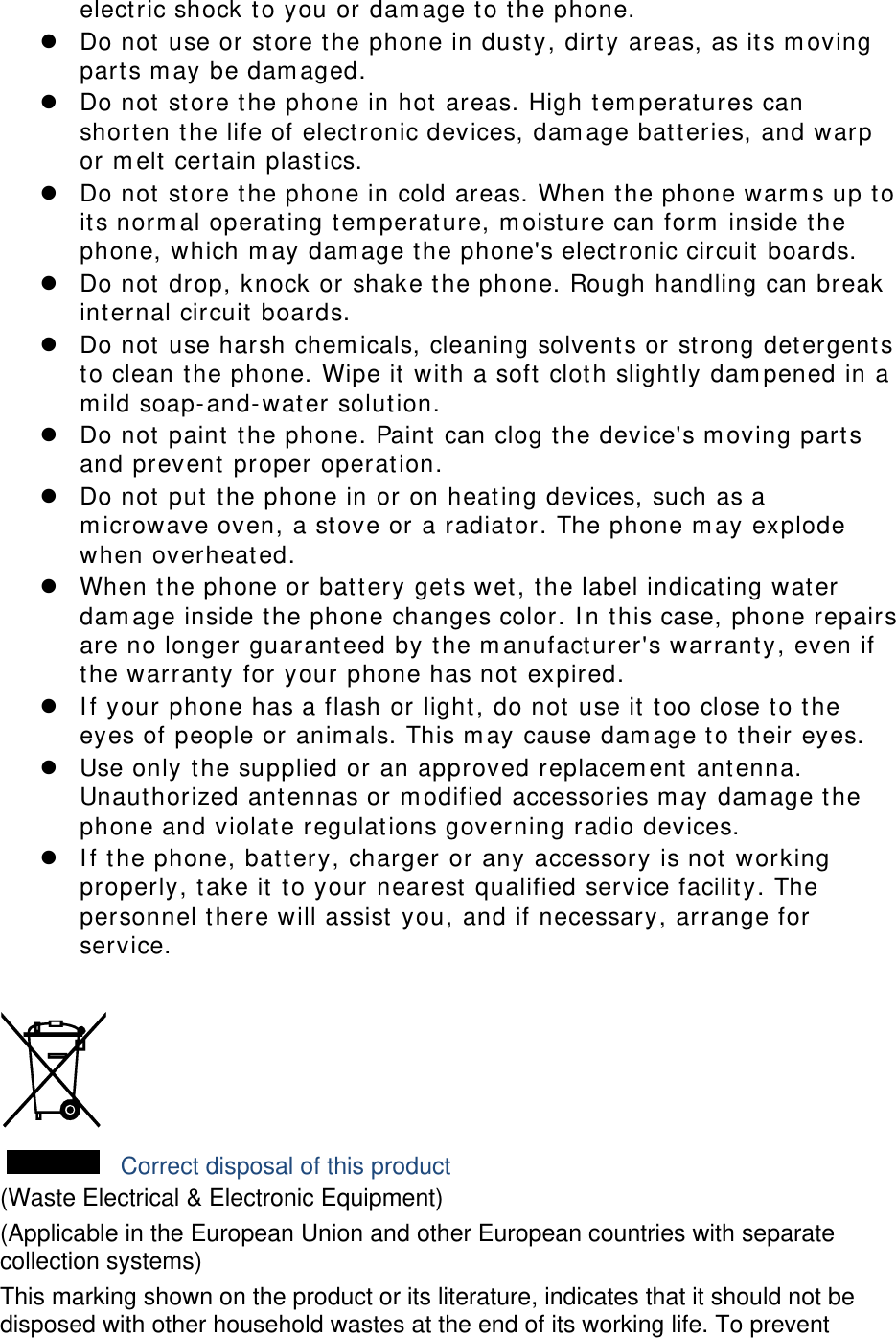 electric shock to you or damage to the phone. z Do not use or store the phone in dusty, dirty areas, as its moving parts may be damaged. z Do not store the phone in hot areas. High temperatures can shorten the life of electronic devices, damage batteries, and warp or melt certain plastics. z Do not store the phone in cold areas. When the phone warms up to its normal operating temperature, moisture can form inside the phone, which may damage the phone&apos;s electronic circuit boards. z Do not drop, knock or shake the phone. Rough handling can break internal circuit boards. z Do not use harsh chemicals, cleaning solvents or strong detergents to clean the phone. Wipe it with a soft cloth slightly dampened in a mild soap-and-water solution. z Do not paint the phone. Paint can clog the device&apos;s moving parts and prevent proper operation. z Do not put the phone in or on heating devices, such as a microwave oven, a stove or a radiator. The phone may explode when overheated. z When the phone or battery gets wet, the label indicating water damage inside the phone changes color. In this case, phone repairs are no longer guaranteed by the manufacturer&apos;s warranty, even if the warranty for your phone has not expired.  z If your phone has a flash or light, do not use it too close to the eyes of people or animals. This may cause damage to their eyes. z Use only the supplied or an approved replacement antenna. Unauthorized antennas or modified accessories may damage the phone and violate regulations governing radio devices. z If the phone, battery, charger or any accessory is not working properly, take it to your nearest qualified service facility. The personnel there will assist you, and if necessary, arrange for service.   Correct disposal of this product (Waste Electrical &amp; Electronic Equipment) (Applicable in the European Union and other European countries with separate collection systems) This marking shown on the product or its literature, indicates that it should not be disposed with other household wastes at the end of its working life. To prevent 