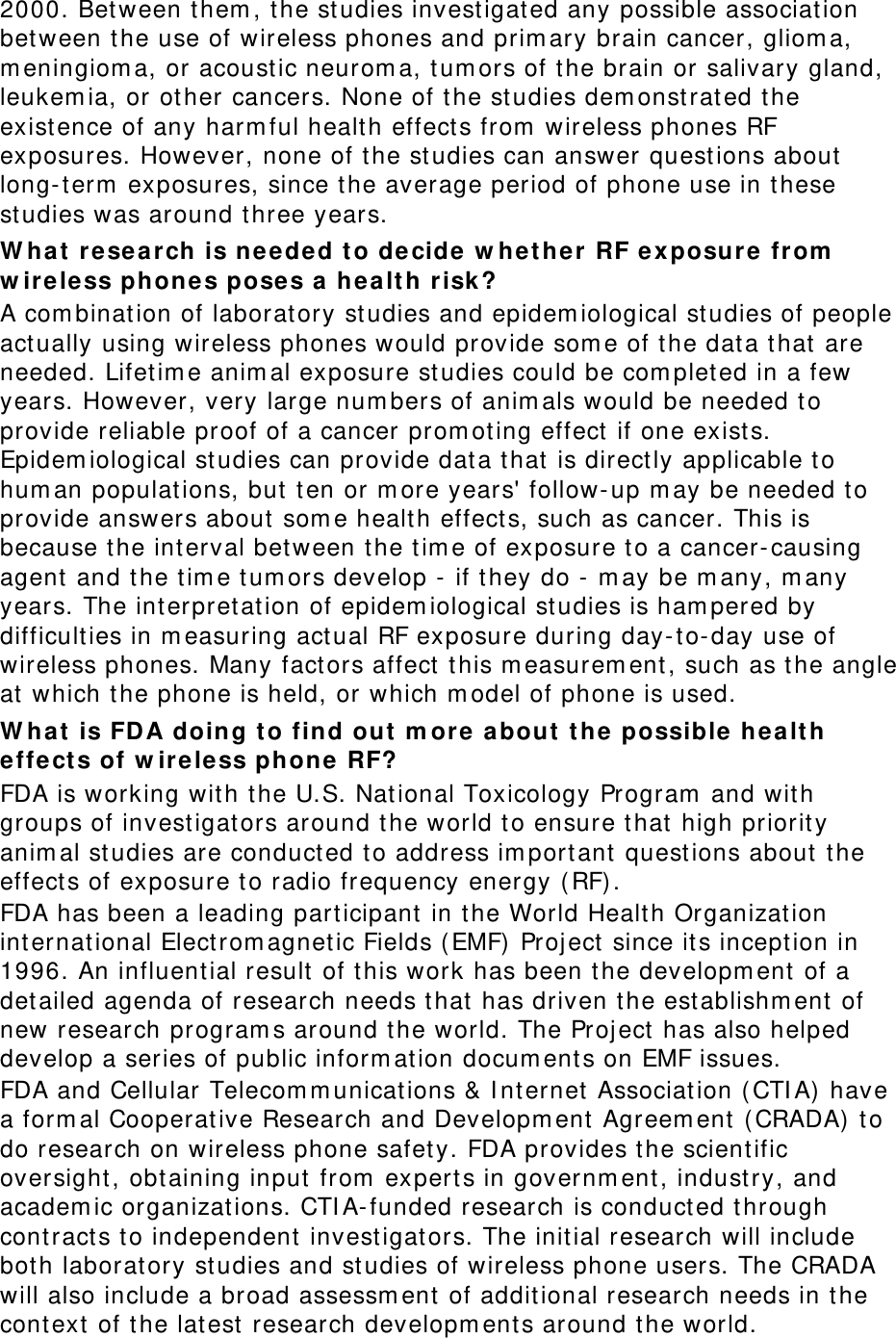 2000. Between t hem , the studies investigat ed any possible associat ion bet ween t he use of wireless phones and prim ary brain cancer, gliom a, m eningiom a, or acoust ic neurom a, tum ors of t he brain or salivary gland, leukem ia, or ot her cancers. None of the studies dem onst rated the existence of any harm ful health effect s from  wireless phones RF exposures. However, none of t he st udies can answer questions about  long- t erm  exposures, since the average period of phone use in t hese studies was around three years. W hat research is nee ded t o de cide  w het he r RF exposu re fr om  w irele ss phones pose s a  hea lt h  risk ? A com binat ion of laboratory st udies and epidem iological studies of people act ually using wireless phones would provide som e of t he data t hat  are needed. Lifet im e anim al exposure studies could be com plet ed in a few years. However, very large num bers of anim als would be needed t o provide reliable proof of a cancer prom oting effect  if one exists. Epidem iological studies can provide dat a that is direct ly applicable t o hum an populat ions, but  t en or m ore years&apos; follow- up m ay be needed to provide answers about som e health effect s, such as cancer. This is because the interval between t he tim e of exposure t o a cancer- causing agent and t he tim e tum ors develop -  if they do -  m ay be m any, m any years. The interpret ation of epidem iological studies is ham pered by difficulties in m easuring act ual RF exposure during day-to-day use of wireless phones. Many fact ors affect  this m easurem ent , such as the angle at  which the phone is held, or which m odel of phone is used. W hat is FDA doing to find out  m or e about  t he possible  hea lt h effe ct s of w ire le ss phone RF? FDA is working with t he U.S. National Toxicology Program  and wit h groups of invest igators around the world to ensure that high priority anim al st udies are conduct ed t o address im port ant questions about  t he effect s of exposure to radio frequency energy ( RF) . FDA has been a leading participant  in the World Health Organizat ion international Elect rom agnet ic Fields (EMF) Project  since its inception in 1996. An influential result of t his work has been t he developm ent of a det ailed agenda of research needs t hat has driven t he est ablishm ent  of new research program s around the world. The Project  has also helped develop a series of public inform ation docum ents on EMF issues. FDA and Cellular Telecom m unications &amp; I nt ernet Association ( CTI A)  have a form al Cooperat ive Research and Developm ent  Agreem ent ( CRADA)  to do research on wireless phone safet y. FDA provides the scientific oversight, obtaining input from  experts in governm ent , industry, and academ ic organizations. CTI A- funded research is conduct ed t hrough cont ract s t o independent invest igators. The initial research will include both laboratory studies and st udies of wireless phone users. The CRADA will also include a broad assessm ent  of addit ional research needs in t he cont ext of t he lat est  research developm ents around t he world. 