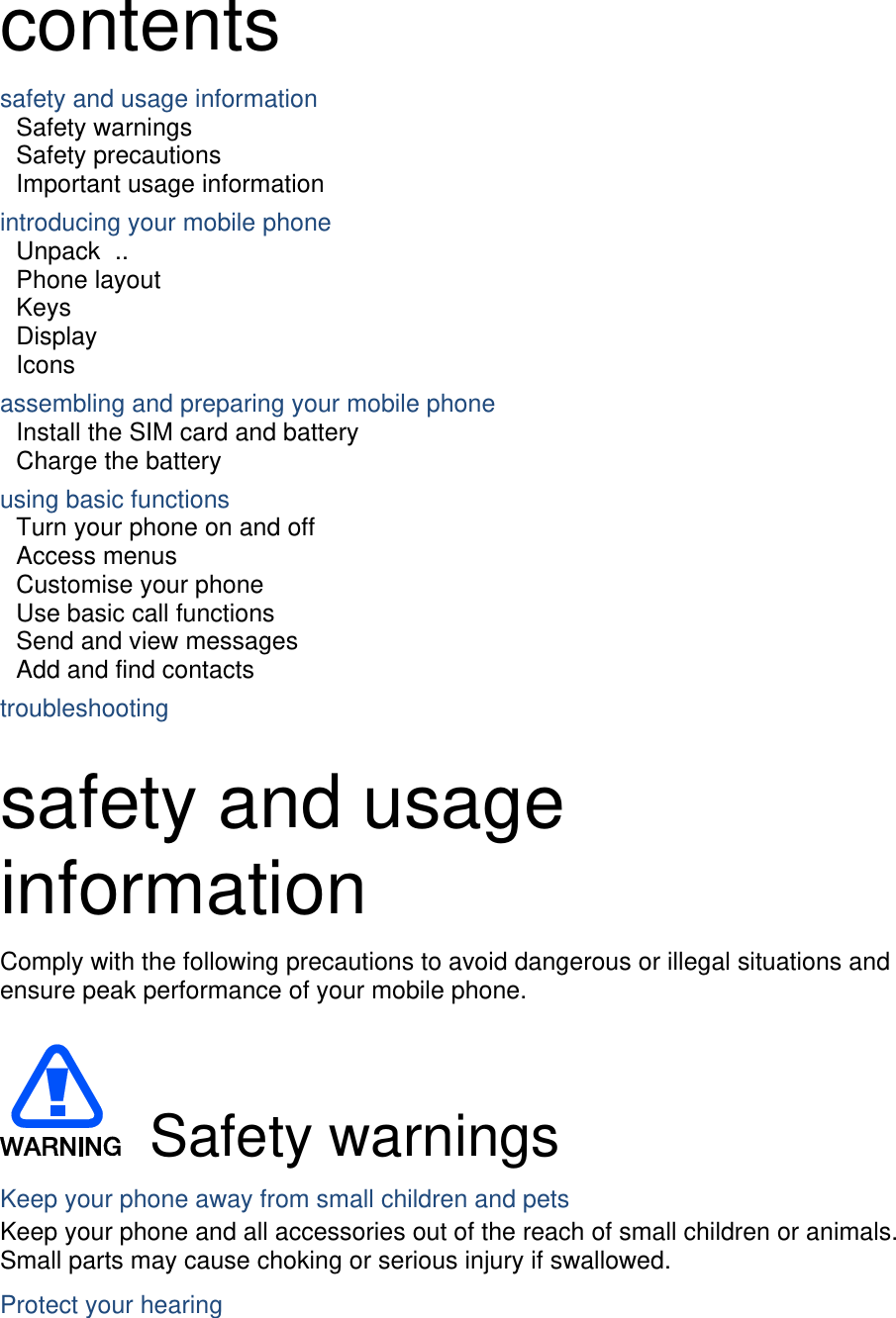  contents safety and usage information     Safety warnings     Safety precautions     Important usage information     introducing your mobile phone     Unpack  ..  Phone layout     Keys  Display  Icons assembling and preparing your mobile phone     Install the SIM card and battery     Charge the battery     using basic functions    Turn your phone on and off    Access menus     Customise your phone     Use basic call functions     Send and view messages     Add and find contacts     troubleshooting     safety and usage information  Comply with the following precautions to avoid dangerous or illegal situations and ensure peak performance of your mobile phone.   Safety warnings Keep your phone away from small children and pets Keep your phone and all accessories out of the reach of small children or animals. Small parts may cause choking or serious injury if swallowed. Protect your hearing 