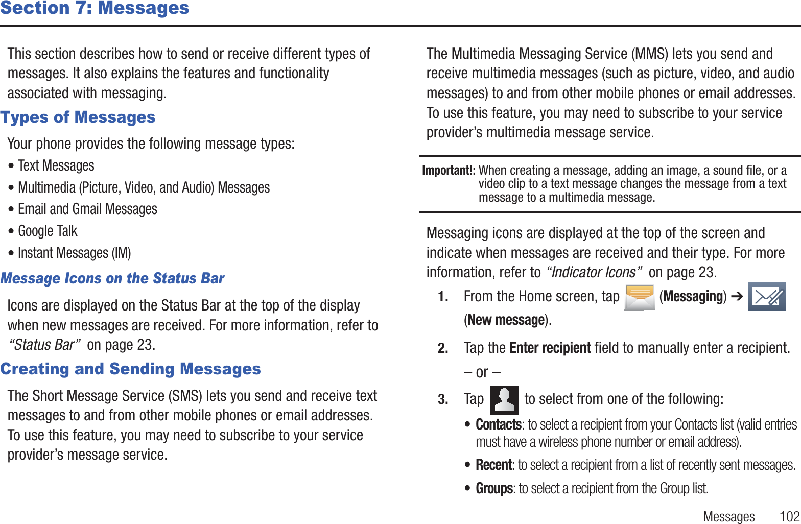 Messages       102Section 7: MessagesThis section describes how to send or receive different types of messages. It also explains the features and functionality associated with messaging.Types of MessagesYour phone provides the following message types:• Text Messages • Multimedia (Picture, Video, and Audio) Messages • Email and Gmail Messages• Google Talk• Instant Messages (IM)Message Icons on the Status BarIcons are displayed on the Status Bar at the top of the display when new messages are received. For more information, refer to “Status Bar”  on page 23.Creating and Sending MessagesThe Short Message Service (SMS) lets you send and receive text messages to and from other mobile phones or email addresses. To use this feature, you may need to subscribe to your service provider’s message service. The Multimedia Messaging Service (MMS) lets you send and receive multimedia messages (such as picture, video, and audio messages) to and from other mobile phones or email addresses. To use this feature, you may need to subscribe to your service provider’s multimedia message service.Important!: When creating a message, adding an image, a sound file, or a video clip to a text message changes the message from a text message to a multimedia message.Messaging icons are displayed at the top of the screen and indicate when messages are received and their type. For more information, refer to “Indicator Icons”  on page 23.1. From the Home screen, tap  (Messaging) ➔   (New message).2. Tap the Enter recipient field to manually enter a recipient.– or –3. Tap   to select from one of the following:• Contacts: to select a recipient from your Contacts list (valid entries must have a wireless phone number or email address).• Recent: to select a recipient from a list of recently sent messages.• Groups: to select a recipient from the Group list.
