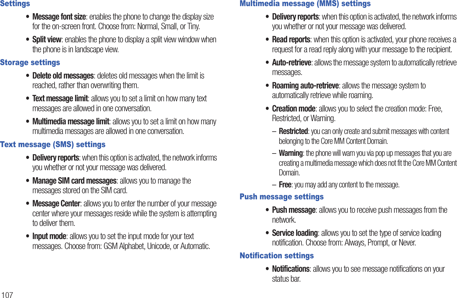 107Settings• Message font size: enables the phone to change the display size for the on-screen front. Choose from: Normal, Small, or Tiny.• Split view: enables the phone to display a split view window when the phone is in landscape view.Storage settings• Delete old messages: deletes old messages when the limit is reached, rather than overwriting them.• Text message limit: allows you to set a limit on how many text messages are allowed in one conversation.• Multimedia message limit: allows you to set a limit on how many multimedia messages are allowed in one conversation.Text message (SMS) settings• Delivery reports: when this option is activated, the network informs you whether or not your message was delivered.• Manage SIM card messages: allows you to manage the messages stored on the SIM card.• Message Center: allows you to enter the number of your message center where your messages reside while the system is attempting to deliver them.• Input mode: allows you to set the input mode for your text messages. Choose from: GSM Alphabet, Unicode, or Automatic.Multimedia message (MMS) settings• Delivery reports: when this option is activated, the network informs you whether or not your message was delivered.• Read reports: when this option is activated, your phone receives a request for a read reply along with your message to the recipient.• Auto-retrieve: allows the message system to automatically retrieve messages.• Roaming auto-retrieve: allows the message system to automatically retrieve while roaming.• Creation mode: allows you to select the creation mode: Free, Restricted, or Warning.–Restricted: you can only create and submit messages with content belonging to the Core MM Content Domain.–Warning: the phone will warn you via pop up messages that you are creating a multimedia message which does not fit the Core MM Content Domain.–Free: you may add any content to the message.Push message settings• Push message: allows you to receive push messages from the network.• Service loading: allows you to set the type of service loading notification. Choose from: Always, Prompt, or Never.Notification settings• Notifications: allows you to see message notifications on your status bar.