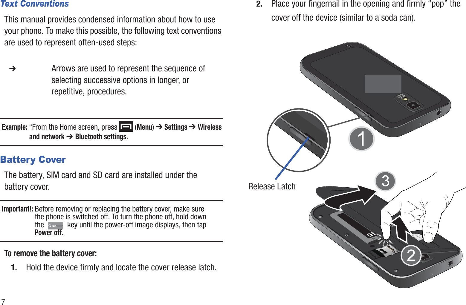 7Text ConventionsThis manual provides condensed information about how to use your phone. To make this possible, the following text conventions are used to represent often-used steps:Example: “From the Home screen, press   (Menu) ➔ Settings ➔ Wireless and network ➔ Bluetooth settings.Battery CoverThe battery, SIM card and SD card are installed under the battery cover.Important!: Before removing or replacing the battery cover, make sure the phone is switched off. To turn the phone off, hold down the   key until the power-off image displays, then tapPower off.To remove the battery cover:1. Hold the device firmly and locate the cover release latch.2. Place your fingernail in the opening and firmly “pop” the cover off the device (similar to a soda can).   ➔ Arrows are used to represent the sequence of selecting successive options in longer, or repetitive, procedures.Release Latch