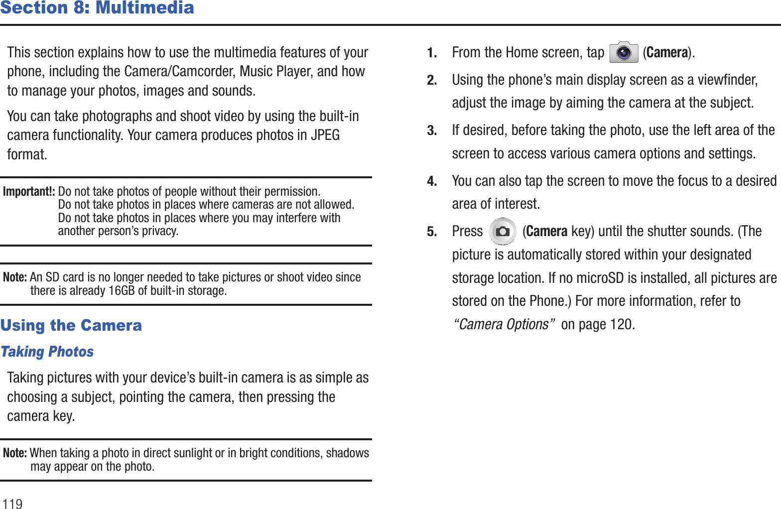 119Section 8: MultimediaThis section explains how to use the multimedia features of your phone, including the Camera/Camcorder, Music Player, and how to manage your photos, images and sounds.You can take photographs and shoot video by using the built-in camera functionality. Your camera produces photos in JPEG format.Important!: Do not take photos of people without their permission.Do not take photos in places where cameras are not allowed.Do not take photos in places where you may interfere with another person’s privacy.Note: An SD card is no longer needed to take pictures or shoot video since there is already 16GB of built-in storage.Using the CameraTaking PhotosTaking pictures with your device’s built-in camera is as simple as choosing a subject, pointing the camera, then pressing the camera key.Note: When taking a photo in direct sunlight or in bright conditions, shadows may appear on the photo.1. From the Home screen, tap  (Camera).2. Using the phone’s main display screen as a viewfinder, adjust the image by aiming the camera at the subject.3. If desired, before taking the photo, use the left area of the screen to access various camera options and settings.4. You can also tap the screen to move the focus to a desired area of interest.5. Press  (Camera key) until the shutter sounds. (The picture is automatically stored within your designated storage location. If no microSD is installed, all pictures are stored on the Phone.) For more information, refer to “Camera Options”  on page 120.