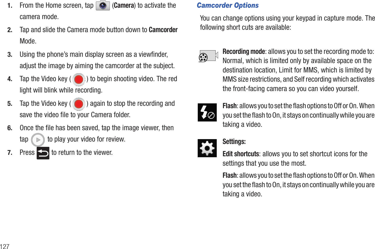 1271. From the Home screen, tap  (Camera) to activate the camera mode.2. Tap and slide the Camera mode button down to Camcorder Mode.3. Using the phone’s main display screen as a viewfinder, adjust the image by aiming the camcorder at the subject.4. Tap the Video key ( ) to begin shooting video. The red light will blink while recording.5. Tap the Video key ( ) again to stop the recording and save the video file to your Camera folder.6. Once the file has been saved, tap the image viewer, then tap   to play your video for review.7. Press   to return to the viewer.Camcorder OptionsYou can change options using your keypad in capture mode. The following short cuts are available: Recording mode: allows you to set the recording mode to: Normal, which is limited only by available space on the destination location, Limit for MMS, which is limited by MMS size restrictions, and Self recording which activates the front-facing camera so you can video yourself.Flash: allows you to set the flash options to Off or On. When you set the flash to On, it stays on continually while you are taking a video.Settings:Edit shortcuts: allows you to set shortcut icons for the settings that you use the most.Flash: allows you to set the flash options to Off or On. When you set the flash to On, it stays on continually while you are taking a video.
