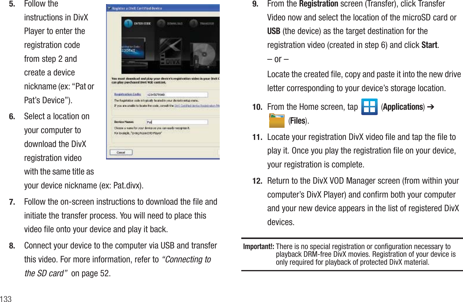 1335. Follow the instructions in DivX Player to enter the registration code from step 2 and create a device nickname (ex: “Pat or Pat’s Device”).6. Select a location on your computer to download the DivX registration video with the same title as your device nickname (ex: Pat.divx).7. Follow the on-screen instructions to download the file and initiate the transfer process. You will need to place this video file onto your device and play it back.8. Connect your device to the computer via USB and transfer this video. For more information, refer to “Connecting to the SD card”  on page 52.9. From the Registration screen (Transfer), click Transfer Video now and select the location of the microSD card or  USB (the device) as the target destination for the registration video (created in step 6) and click Start.– or –Locate the created file, copy and paste it into the new drive letter corresponding to your device’s storage location.10. From the Home screen, tap   (Applications) ➔  (Files). 11. Locate your registration DivX video file and tap the file to play it. Once you play the registration file on your device, your registration is complete.12. Return to the DivX VOD Manager screen (from within your computer’s DivX Player) and confirm both your computer and your new device appears in the list of registered DivX devices.Important!: There is no special registration or configuration necessary to playback DRM-free DivX movies. Registration of your device is only required for playback of protected DivX material.