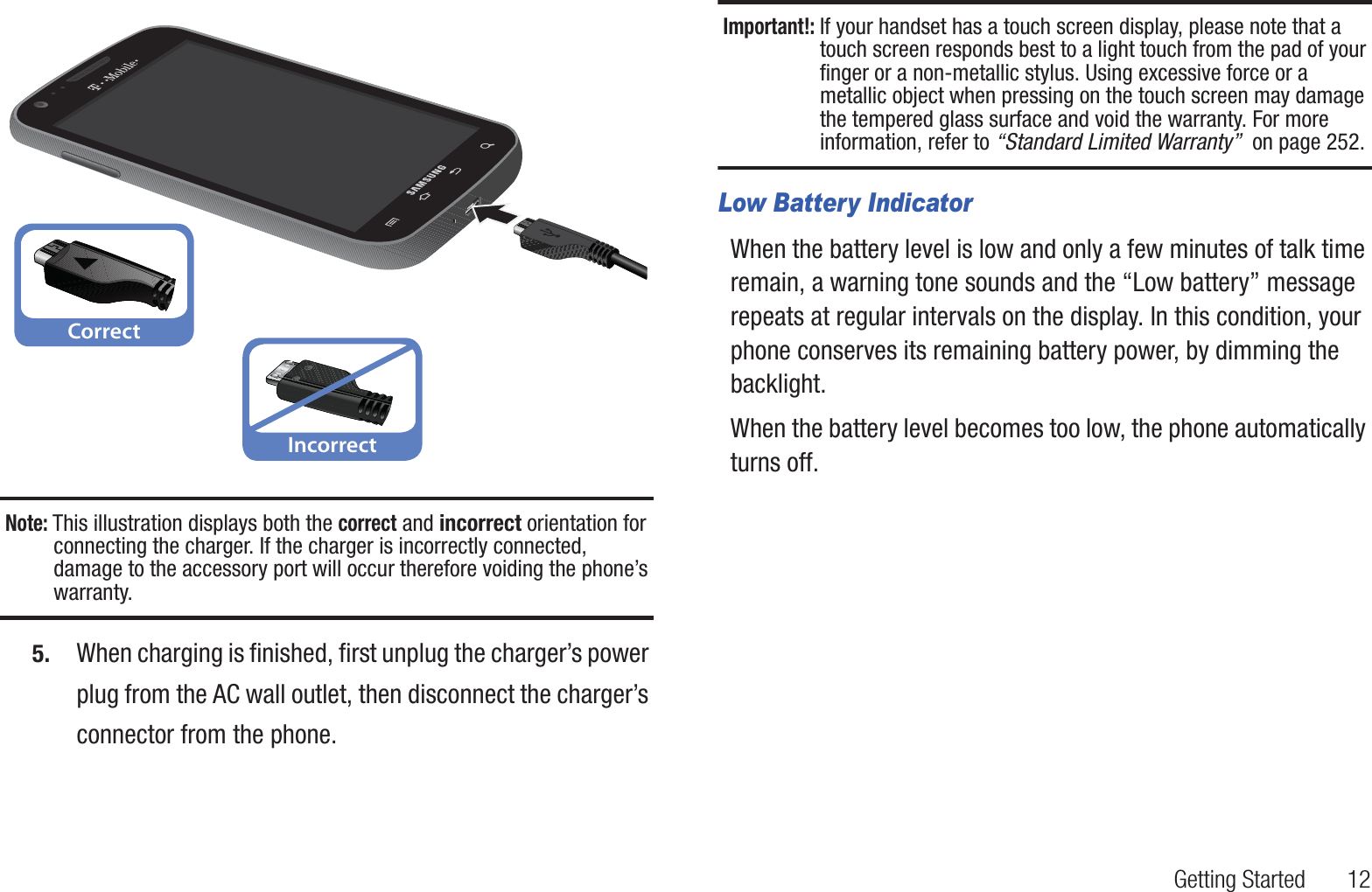 Getting Started       12 Note: This illustration displays both the correct and incorrect orientation for connecting the charger. If the charger is incorrectly connected, damage to the accessory port will occur therefore voiding the phone’s warranty.5. When charging is finished, first unplug the charger’s power plug from the AC wall outlet, then disconnect the charger’s connector from the phone.Important!: If your handset has a touch screen display, please note that a touch screen responds best to a light touch from the pad of your finger or a non-metallic stylus. Using excessive force or a metallic object when pressing on the touch screen may damage the tempered glass surface and void the warranty. For more information, refer to “Standard Limited Warranty”  on page 252.Low Battery IndicatorWhen the battery level is low and only a few minutes of talk time remain, a warning tone sounds and the “Low battery” message repeats at regular intervals on the display. In this condition, your phone conserves its remaining battery power, by dimming the backlight.When the battery level becomes too low, the phone automatically turns off.CorrectIncorrect