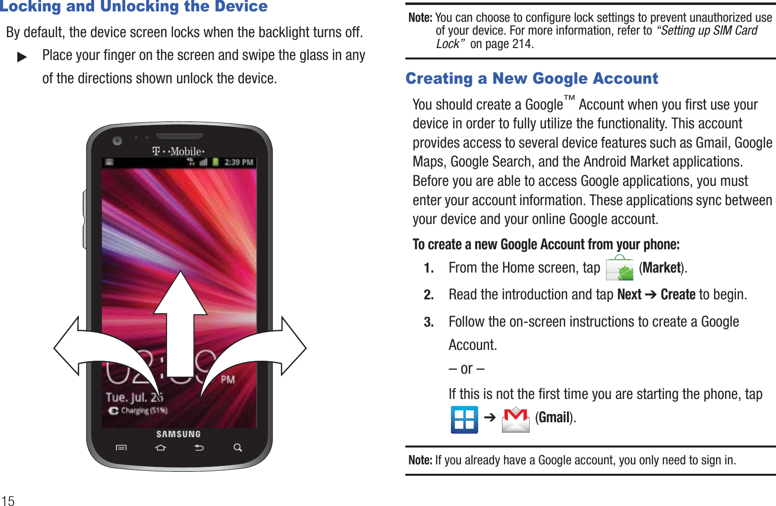 15Locking and Unlocking the DeviceBy default, the device screen locks when the backlight turns off. 䊳Place your finger on the screen and swipe the glass in any of the directions shown unlock the device.Note: You can choose to configure lock settings to prevent unauthorized use of your device. For more information, refer to “Setting up SIM Card Lock”  on page 214.Creating a New Google AccountYou should create a Google™ Account when you first use your device in order to fully utilize the functionality. This account provides access to several device features such as Gmail, Google Maps, Google Search, and the Android Market applications. Before you are able to access Google applications, you must enter your account information. These applications sync between your device and your online Google account.To create a new Google Account from your phone:1. From the Home screen, tap   (Market). 2. Read the introduction and tap Next ➔ Create to begin.3. Follow the on-screen instructions to create a Google Account.– or –If this is not the first time you are starting the phone, tap  ➔   (Gmail).Note: If you already have a Google account, you only need to sign in.