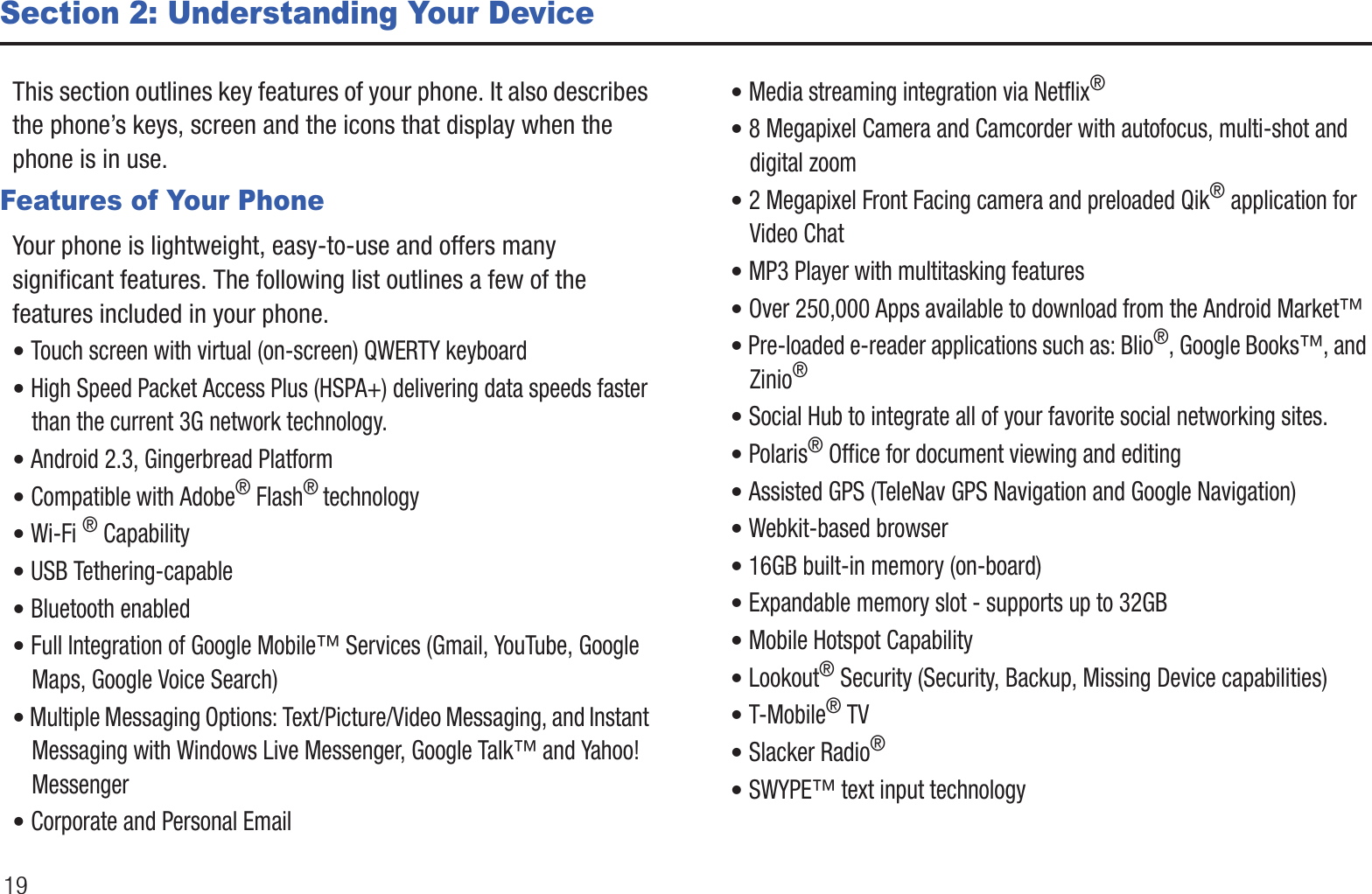 19Section 2: Understanding Your DeviceThis section outlines key features of your phone. It also describes the phone’s keys, screen and the icons that display when the phone is in use.Features of Your PhoneYour phone is lightweight, easy-to-use and offers many significant features. The following list outlines a few of the features included in your phone.• Touch screen with virtual (on-screen) QWERTY keyboard• High Speed Packet Access Plus (HSPA+) delivering data speeds faster than the current 3G network technology.• Android 2.3, Gingerbread Platform• Compatible with Adobe® Flash® technology• Wi-Fi ® Capability• USB Tethering-capable• Bluetooth enabled• Full Integration of Google Mobile™ Services (Gmail, YouTube, Google Maps, Google Voice Search)• Multiple Messaging Options: Text/Picture/Video Messaging, and Instant Messaging with Windows Live Messenger, Google Talk™ and Yahoo! Messenger• Corporate and Personal Email• Media streaming integration via Netflix®• 8 Megapixel Camera and Camcorder with autofocus, multi-shot and digital zoom• 2 Megapixel Front Facing camera and preloaded Qik® application for Video Chat• MP3 Player with multitasking features• Over 250,000 Apps available to download from the Android Market™• Pre-loaded e-reader applications such as: Blio®, Google Books™, and Zinio® • Social Hub to integrate all of your favorite social networking sites.• Polaris® Office for document viewing and editing• Assisted GPS (TeleNav GPS Navigation and Google Navigation)• Webkit-based browser• 16GB built-in memory (on-board)• Expandable memory slot - supports up to 32GB• Mobile Hotspot Capability• Lookout® Security (Security, Backup, Missing Device capabilities)• T-Mobile® TV• Slacker Radio® • SWYPE™ text input technology