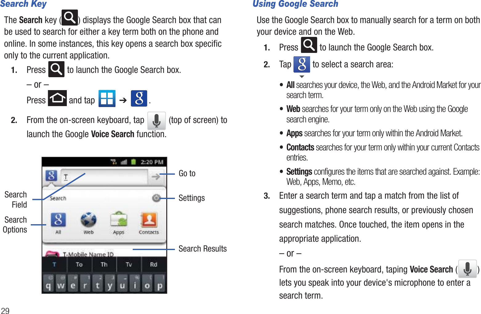29Search KeyThe Search key ( ) displays the Google Search box that can be used to search for either a key term both on the phone and online. In some instances, this key opens a search box specific only to the current application. 1. Press   to launch the Google Search box.– or –Press   and tap   ➔ . 2. From the on-screen keyboard, tap   (top of screen) to launch the Google Voice Search function.   Using Google SearchUse the Google Search box to manually search for a term on both your device and on the Web.1. Press   to launch the Google Search box.2. Tap   to select a search area:•All searches your device, the Web, and the Android Market for your search term.•Web searches for your term only on the Web using the Google search engine.• Apps searches for your term only within the Android Market.• Contacts searches for your term only within your current Contacts entries.• Settings configures the items that are searched against. Example: Web, Apps, Memo, etc.3. Enter a search term and tap a match from the list of suggestions, phone search results, or previously chosen search matches. Once touched, the item opens in the appropriate application.– or –From the on-screen keyboard, taping Voice Search () lets you speak into your device&apos;s microphone to enter a search term.Go toSearchOptionsSearchFieldSearch ResultsSettings