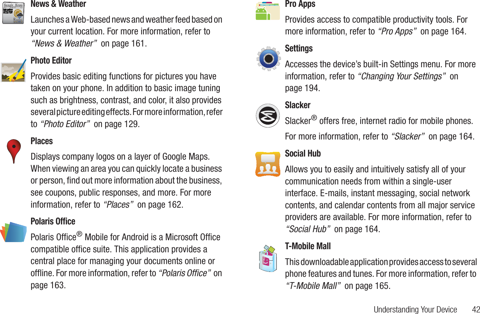 Understanding Your Device       42News &amp; WeatherLaunches a Web-based news and weather feed based on your current location. For more information, refer to “News &amp; Weather”  on page 161.Photo EditorProvides basic editing functions for pictures you have taken on your phone. In addition to basic image tuning such as brightness, contrast, and color, it also provides several picture editing effects. For more information, refer to “Photo Editor”  on page 129.PlacesDisplays company logos on a layer of Google Maps. When viewing an area you can quickly locate a business or person, find out more information about the business, see coupons, public responses, and more. For more information, refer to “Places”  on page 162.Polaris OfficePolaris Office® Mobile for Android is a Microsoft Office compatible office suite. This application provides a central place for managing your documents online or offline. For more information, refer to “Polaris Office”  on page 163.Pro AppsProvides access to compatible productivity tools. For more information, refer to “Pro Apps”  on page 164.SettingsAccesses the device’s built-in Settings menu. For more information, refer to “Changing Your Settings”  on page 194.SlackerSlacker® offers free, internet radio for mobile phones.For more information, refer to “Slacker”  on page 164.Social HubAllows you to easily and intuitively satisfy all of your communication needs from within a single-user interface. E-mails, instant messaging, social network contents, and calendar contents from all major service providers are available. For more information, refer to “Social Hub”  on page 164.T-Mobile MallThis downloadable application provides access to several phone features and tunes. For more information, refer to “T-Mobile Mall”  on page 165.
