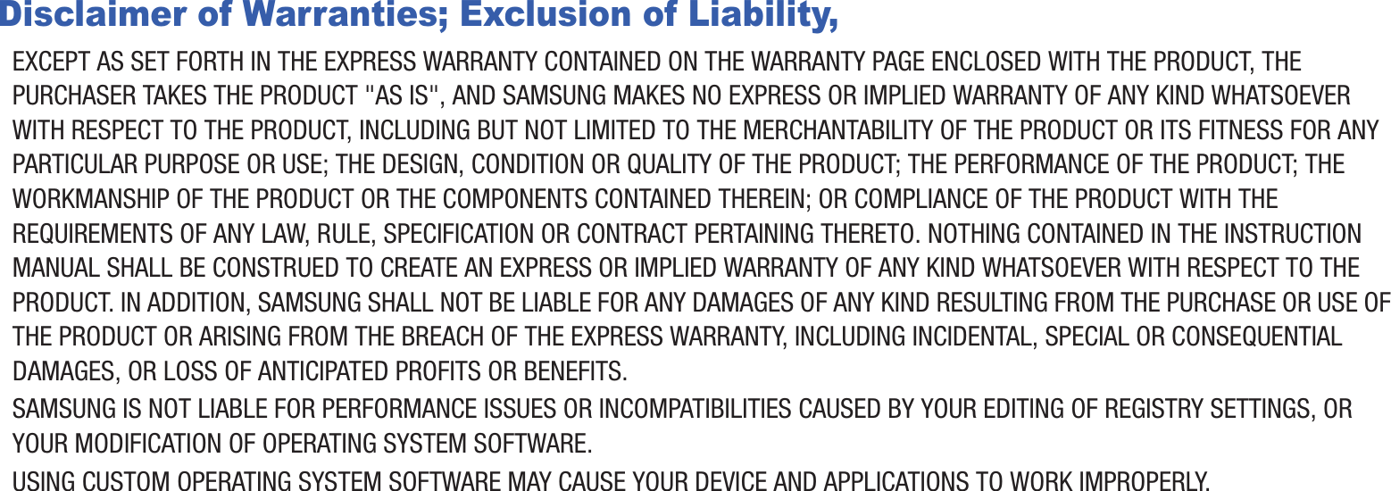 Disclaimer of Warranties; Exclusion of Liability,EXCEPT AS SET FORTH IN THE EXPRESS WARRANTY CONTAINED ON THE WARRANTY PAGE ENCLOSED WITH THE PRODUCT, THE PURCHASER TAKES THE PRODUCT &quot;AS IS&quot;, AND SAMSUNG MAKES NO EXPRESS OR IMPLIED WARRANTY OF ANY KIND WHATSOEVER WITH RESPECT TO THE PRODUCT, INCLUDING BUT NOT LIMITED TO THE MERCHANTABILITY OF THE PRODUCT OR ITS FITNESS FOR ANY PARTICULAR PURPOSE OR USE; THE DESIGN, CONDITION OR QUALITY OF THE PRODUCT; THE PERFORMANCE OF THE PRODUCT; THE WORKMANSHIP OF THE PRODUCT OR THE COMPONENTS CONTAINED THEREIN; OR COMPLIANCE OF THE PRODUCT WITH THE REQUIREMENTS OF ANY LAW, RULE, SPECIFICATION OR CONTRACT PERTAINING THERETO. NOTHING CONTAINED IN THE INSTRUCTION MANUAL SHALL BE CONSTRUED TO CREATE AN EXPRESS OR IMPLIED WARRANTY OF ANY KIND WHATSOEVER WITH RESPECT TO THE PRODUCT. IN ADDITION, SAMSUNG SHALL NOT BE LIABLE FOR ANY DAMAGES OF ANY KIND RESULTING FROM THE PURCHASE OR USE OF THE PRODUCT OR ARISING FROM THE BREACH OF THE EXPRESS WARRANTY, INCLUDING INCIDENTAL, SPECIAL OR CONSEQUENTIAL DAMAGES, OR LOSS OF ANTICIPATED PROFITS OR BENEFITS.SAMSUNG IS NOT LIABLE FOR PERFORMANCE ISSUES OR INCOMPATIBILITIES CAUSED BY YOUR EDITING OF REGISTRY SETTINGS, OR YOUR MODIFICATION OF OPERATING SYSTEM SOFTWARE.USING CUSTOM OPERATING SYSTEM SOFTWARE MAY CAUSE YOUR DEVICE AND APPLICATIONS TO WORK IMPROPERLY.