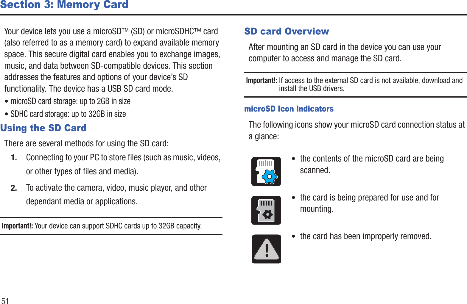 51Section 3: Memory CardYour device lets you use a microSD¥ (SD) or microSDHC¥ card (also referred to as a memory card) to expand available memory space. This secure digital card enables you to exchange images, music, and data between SD-compatible devices. This section addresses the features and options of your device’s SD functionality. The device has a USB SD card mode.• microSD card storage: up to 2GB in size• SDHC card storage: up to 32GB in sizeUsing the SD CardThere are several methods for using the SD card:1. Connecting to your PC to store files (such as music, videos, or other types of files and media).2. To activate the camera, video, music player, and other dependant media or applications.Important!: Your device can support SDHC cards up to 32GB capacity.SD card OverviewAfter mounting an SD card in the device you can use your computer to access and manage the SD card.Important!: If access to the external SD card is not available, download and install the USB drivers.microSD Icon IndicatorsThe following icons show your microSD card connection status at a glance:•  the contents of the microSD card are being scanned.•  the card is being prepared for use and for mounting.•  the card has been improperly removed.