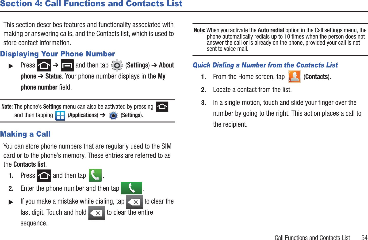 Call Functions and Contacts List       54Section 4: Call Functions and Contacts ListThis section describes features and functionality associated with making or answering calls, and the Contacts list, which is used to store contact information.Displaying Your Phone Number䊳Press  ➔   and then tap   (Settings) ➔ About phone ➔ Status. Your phone number displays in the My phone number field. Note: The phone’s Settings menu can also be activated by pressing   and then tapping   (Applications) ➔   (Settings).Making a CallYou can store phone numbers that are regularly used to the SIM card or to the phone’s memory. These entries are referred to as the Contacts list.1. Press   and then tap  . 2. Enter the phone number and then tap  .䊳If you make a mistake while dialing, tap   to clear the last digit. Touch and hold   to clear the entire sequence.Note: When you activate the Auto redial option in the Call settings menu, the phone automatically redials up to 10 times when the person does not answer the call or is already on the phone, provided your call is not sent to voice mail.Quick Dialing a Number from the Contacts List1. From the Home screen, tap   (Contacts).2. Locate a contact from the list.3. In a single motion, touch and slide your finger over the number by going to the right. This action places a call to the recipient.
