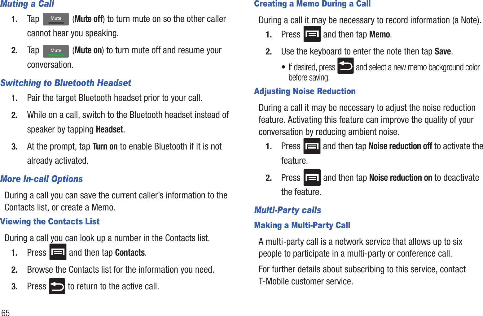 65Muting a Call1. Tap  (Mute off) to turn mute on so the other caller cannot hear you speaking.2. Tap  (Mute on) to turn mute off and resume your conversation.Switching to Bluetooth Headset1. Pair the target Bluetooth headset prior to your call.2. While on a call, switch to the Bluetooth headset instead of speaker by tapping Headset.3. At the prompt, tap Turn on to enable Bluetooth if it is not already activated.More In-call OptionsDuring a call you can save the current caller’s information to the Contacts list, or create a Memo.Viewing the Contacts ListDuring a call you can look up a number in the Contacts list.1. Press   and then tap Contacts.2. Browse the Contacts list for the information you need.3. Press   to return to the active call.Creating a Memo During a CallDuring a call it may be necessary to record information (a Note).1. Press   and then tap Memo.2. Use the keyboard to enter the note then tap Save.•If desired, press   and select a new memo background color before saving.Adjusting Noise ReductionDuring a call it may be necessary to adjust the noise reduction feature. Activating this feature can improve the quality of your conversation by reducing ambient noise.1. Press   and then tap Noise reduction off to activate the feature.2. Press   and then tap Noise reduction on to deactivate the feature.Multi-Party callsMaking a Multi-Party CallA multi-party call is a network service that allows up to six people to participate in a multi-party or conference call.For further details about subscribing to this service, contact T-Mobile customer service.MuteMute