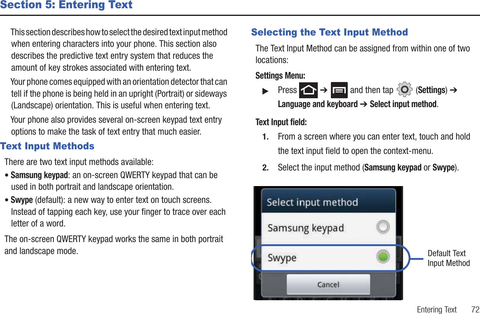 Entering Text       72Section 5: Entering TextThis section describes how to select the desired text input method when entering characters into your phone. This section also describes the predictive text entry system that reduces the amount of key strokes associated with entering text.Your phone comes equipped with an orientation detector that can tell if the phone is being held in an upright (Portrait) or sideways (Landscape) orientation. This is useful when entering text.Your phone also provides several on-screen keypad text entry options to make the task of text entry that much easier.Text Input MethodsThere are two text input methods available:• Samsung keypad: an on-screen QWERTY keypad that can be used in both portrait and landscape orientation.• Swype (default): a new way to enter text on touch screens. Instead of tapping each key, use your finger to trace over each letter of a word.The on-screen QWERTY keypad works the same in both portrait and landscape mode.Selecting the Text Input MethodThe Text Input Method can be assigned from within one of two locations:Settings Menu:䊳Press  ➔   and then tap   (Settings) ➔ Language and keyboard ➔ Select input method.Text Input field:1. From a screen where you can enter text, touch and hold the text input field to open the context-menu.2. Select the input method (Samsung keypad or Swype).   Default TextInput Method