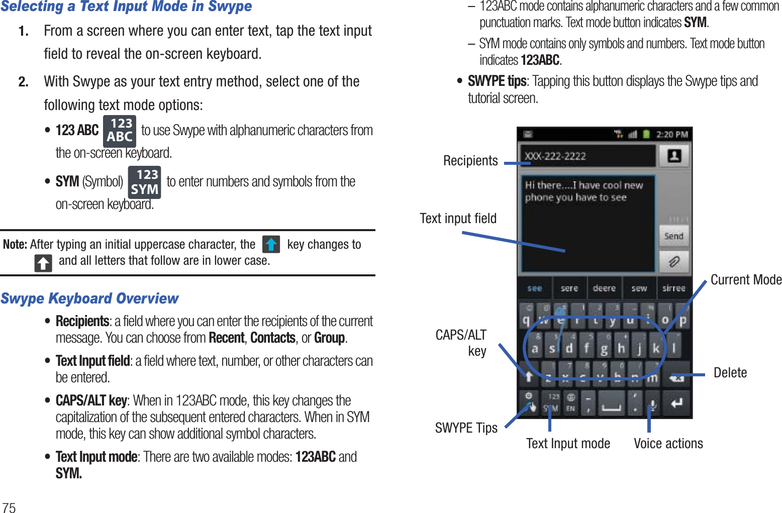 75Selecting a Text Input Mode in Swype1. From a screen where you can enter text, tap the text input field to reveal the on-screen keyboard.2. With Swype as your text entry method, select one of the following text mode options:• 123 ABC  to use Swype with alphanumeric characters from the on-screen keyboard. •SYM (Symbol)  to enter numbers and symbols from the on-screen keyboard.Note: After typing an initial uppercase character, the   key changes to  and all letters that follow are in lower case.Swype Keyboard Overview• Recipients: a field where you can enter the recipients of the current message. You can choose from Recent, Contacts, or Group.• Text Input field: a field where text, number, or other characters can be entered.• CAPS/ALT key: When in 123ABC mode, this key changes the capitalization of the subsequent entered characters. When in SYM mode, this key can show additional symbol characters.• Text Input mode: There are two available modes: 123ABC and SYM.–123ABC mode contains alphanumeric characters and a few common punctuation marks. Text mode button indicates SYM.–SYM mode contains only symbols and numbers. Text mode button indicates 123ABC.•SWYPE tips: Tapping this button displays the Swype tips and tutorial screen.      ABC123SYM123Text input fieldCAPS/ALTText Input mode Voice actionsDeleteCurrent ModeSWYPE TipskeyRecipients