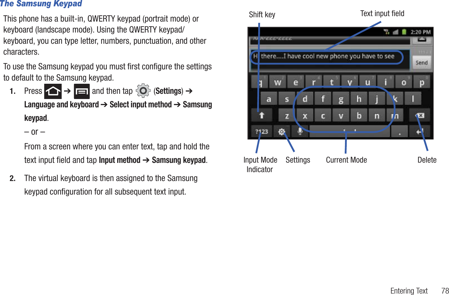 Entering Text       78The Samsung KeypadThis phone has a built-in, QWERTY keypad (portrait mode) or keyboard (landscape mode). Using the QWERTY keypad/ keyboard, you can type letter, numbers, punctuation, and other characters.To use the Samsung keypad you must first configure the settings to default to the Samsung keypad.1. Press  ➔   and then tap   (Settings) ➔ Language and keyboard ➔ Select input method ➔ Samsung keypad.– or –From a screen where you can enter text, tap and hold the text input field and tap Input method ➔ Samsung keypad.2. The virtual keyboard is then assigned to the Samsung keypad configuration for all subsequent text input. Text input fieldShift keyInput Mode Settings DeleteCurrent ModeIndicator