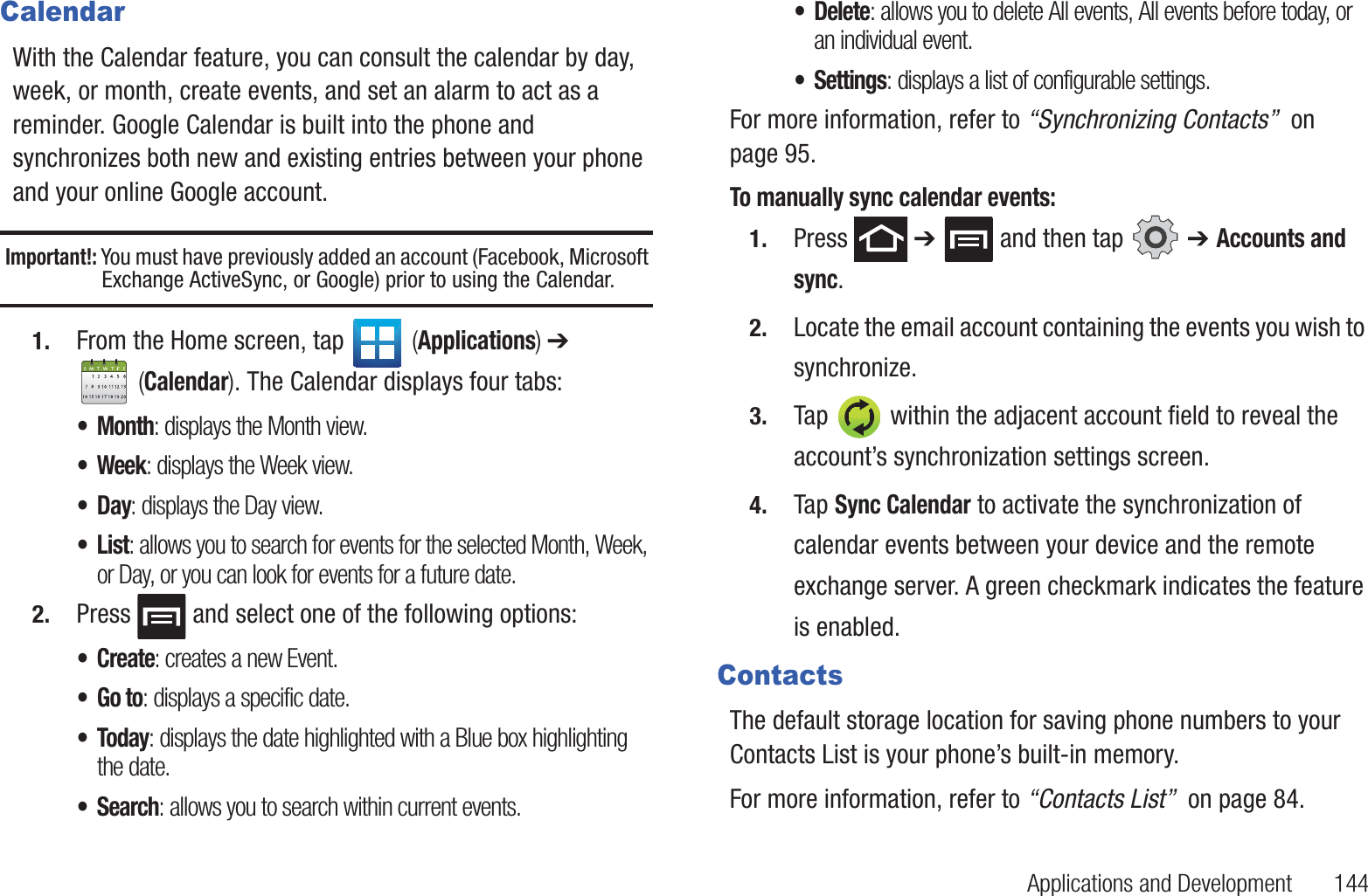 Applications and Development       144CalendarWith the Calendar feature, you can consult the calendar by day, week, or month, create events, and set an alarm to act as a reminder. Google Calendar is built into the phone and synchronizes both new and existing entries between your phone and your online Google account.Important!: You must have previously added an account (Facebook, Microsoft Exchange ActiveSync, or Google) prior to using the Calendar.1. From the Home screen, tap   (Applications) ➔  (Calendar). The Calendar displays four tabs:• Month: displays the Month view.•Week: displays the Week view.•Day: displays the Day view.•List: allows you to search for events for the selected Month, Week, or Day, or you can look for events for a future date.2. Press   and select one of the following options:•Create: creates a new Event.•Go to: displays a specific date.•Today: displays the date highlighted with a Blue box highlighting the date.•Search: allows you to search within current events.• Delete: allows you to delete All events, All events before today, or an individual event.• Settings: displays a list of configurable settings.For more information, refer to “Synchronizing Contacts”  on page 95.To manually sync calendar events:1. Press  ➔   and then tap   ➔ Accounts and sync.2. Locate the email account containing the events you wish to synchronize.3. Tap   within the adjacent account field to reveal the account’s synchronization settings screen.4. Tap Sync Calendar to activate the synchronization of calendar events between your device and the remote exchange server. A green checkmark indicates the feature is enabled.ContactsThe default storage location for saving phone numbers to your Contacts List is your phone’s built-in memory.For more information, refer to “Contacts List”  on page 84.