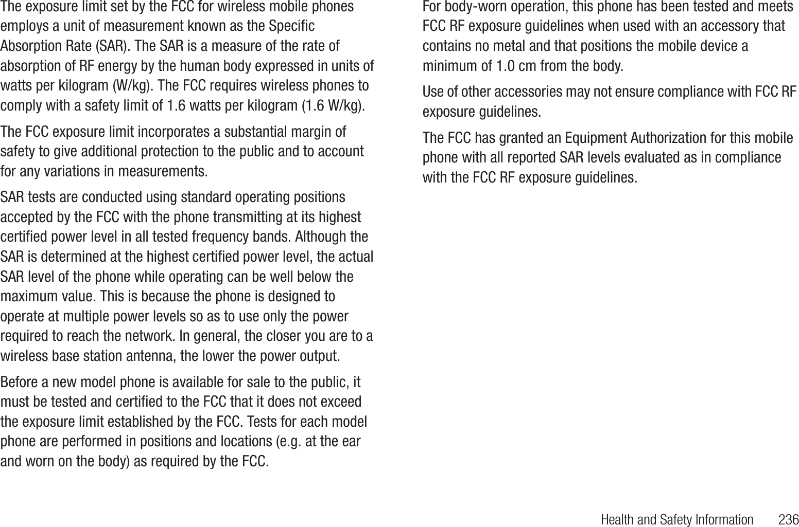 Health and Safety Information       236The exposure limit set by the FCC for wireless mobile phones employs a unit of measurement known as the Specific Absorption Rate (SAR). The SAR is a measure of the rate of absorption of RF energy by the human body expressed in units of watts per kilogram (W/kg). The FCC requires wireless phones to comply with a safety limit of 1.6 watts per kilogram (1.6 W/kg).The FCC exposure limit incorporates a substantial margin of safety to give additional protection to the public and to account for any variations in measurements.SAR tests are conducted using standard operating positions accepted by the FCC with the phone transmitting at its highest certified power level in all tested frequency bands. Although the SAR is determined at the highest certified power level, the actual SAR level of the phone while operating can be well below the maximum value. This is because the phone is designed to operate at multiple power levels so as to use only the power required to reach the network. In general, the closer you are to a wireless base station antenna, the lower the power output.Before a new model phone is available for sale to the public, it must be tested and certified to the FCC that it does not exceed the exposure limit established by the FCC. Tests for each model phone are performed in positions and locations (e.g. at the ear and worn on the body) as required by the FCC.For body-worn operation, this phone has been tested and meets FCC RF exposure guidelines when used with an accessory that contains no metal and that positions the mobile device a minimum of 1.0 cm from the body.Use of other accessories may not ensure compliance with FCC RF exposure guidelines.The FCC has granted an Equipment Authorization for this mobile phone with all reported SAR levels evaluated as in compliance with the FCC RF exposure guidelines. The maximum SAR values for this model phone as reported to the FCC are:Cellular/PCS WCDMA/GSM/EDGE and AWS WCDMA• Head: 0.23 W/Kg.• Body-worn Accessory: 0.99 W/Kg.• Product Specific: 0.99 W/kg; • Simultaneous Transmission: 1.30 W/kg. WLAN• Head: 0.35 W/Kg.• Body-worn Accessory: 0.31 W/Kg.• Product Specific: 0.10 W/kg; • Simultaneous Transmission: 1.30 W/kg