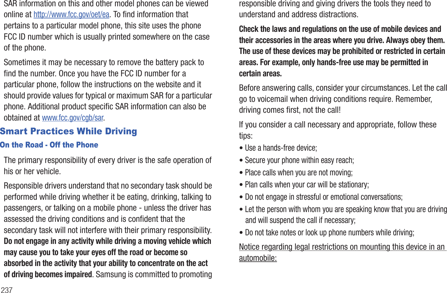 237SAR information on this and other model phones can be viewed online at http://www.fcc.gov/oet/ea. To find information that pertains to a particular model phone, this site uses the phone FCC ID number which is usually printed somewhere on the case of the phone.Sometimes it may be necessary to remove the battery pack to find the number. Once you have the FCC ID number for a particular phone, follow the instructions on the website and it should provide values for typical or maximum SAR for a particular phone. Additional product specific SAR information can also be obtained at www.fcc.gov/cgb/sar.Smart Practices While DrivingOn the Road - Off the PhoneThe primary responsibility of every driver is the safe operation of his or her vehicle.Responsible drivers understand that no secondary task should be performed while driving whether it be eating, drinking, talking to passengers, or talking on a mobile phone - unless the driver has assessed the driving conditions and is confident that the secondary task will not interfere with their primary responsibility. Do not engage in any activity while driving a moving vehicle which may cause you to take your eyes off the road or become so absorbed in the activity that your ability to concentrate on the act of driving becomes impaired. Samsung is committed to promoting responsible driving and giving drivers the tools they need to understand and address distractions.Check the laws and regulations on the use of mobile devices and their accessories in the areas where you drive. Always obey them. The use of these devices may be prohibited or restricted in certain areas. For example, only hands-free use may be permitted in certain areas.Before answering calls, consider your circumstances. Let the call go to voicemail when driving conditions require. Remember, driving comes first, not the call!If you consider a call necessary and appropriate, follow these tips:• Use a hands-free device;• Secure your phone within easy reach;• Place calls when you are not moving;• Plan calls when your car will be stationary;• Do not engage in stressful or emotional conversations;• Let the person with whom you are speaking know that you are driving and will suspend the call if necessary;• Do not take notes or look up phone numbers while driving;Notice regarding legal restrictions on mounting this device in an automobile: